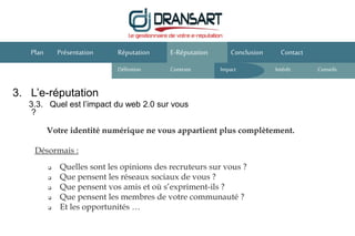 3. L’e-réputation
3.3. Quel est l’impact du web 2.0 sur vous
?
E-Réputation Conclusion ContactPlan Présentation
Votre identité numérique ne vous appartient plus complètement.
Désormais :
Réputation
Définition Contexte IntérêtImpact
 Quelles sont les opinions des recruteurs sur vous ?
 Que pensent les réseaux sociaux de vous ?
 Que pensent vos amis et où s’expriment-ils ?
 Que pensent les membres de votre communauté ?
 Et les opportunités …
Conseils
 