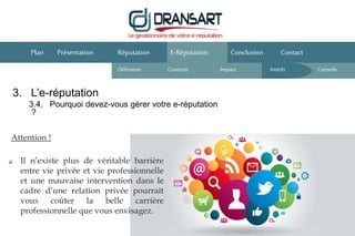 E-Réputation Conclusion ContactPlan Présentation
Attention !
Réputation
Définition Contexte IntérêtImpact
 Il n’existe plus de véritable barrière
entre vie privée et vie professionnelle
et une mauvaise intervention dans le
cadre d’une relation privée pourrait
vous coûter la belle carrière
professionnelle que vous envisagez.
3. L’e-réputation
3.4. Pourquoi devez-vous gérer votre e-réputation
?
Conseils
 