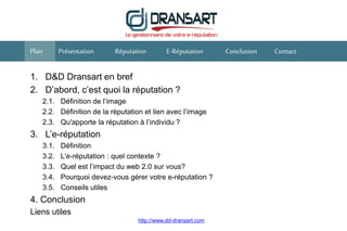 1. D&D Dransart en bref
2. D’abord, c’est quoi la réputation ?
2.1. Définition de l’image
2.2. Définition de la réputation et lien avec l’image
2.3. Qu'apporte la réputation à l’individu ?
3. L’e-réputation
3.1. Définition
3.2. L'e-réputation : quel contexte ?
3.3. Quel est l’impact du web 2.0 sur vous?
3.4. Pourquoi devez-vous gérer votre e-réputation ?
3.5. Conseils utiles
4. Conclusion
Liens utiles
Réputation E-RéputationPrésentation Conclusion ContactPlan
http://www.dd-dransart.com
 
