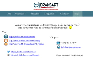 E-Réputation Conclusion ContactPlan Présentation Réputation
Vous avez des questions ou des préoccupations ? Cessez de rester
dans votre coin, nous ne sommes pas des monstres !
Ou par :
Via :
info@dd-dransart.com
+32(0) 485 61 48 05
http://www.dd-dransart.com
http://www.dd-dransart.com/blog
http://www.dd-dransart.com/fr/packs
https://twitter.com/ddDransart
https://fr.slideshare.net/ddDransart Nous restons à votre écoute.
 