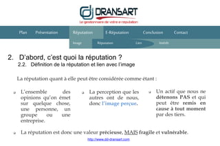 2. D’abord, c’est quoi la réputation ?
2.2. Définition de la réputation et lien avec l’image
E-Réputation Conclusion ContactPlan Présentation
La réputation quant à elle peut être considérée comme étant :
 L’ensemble des
opinions qu’on émet
sur quelque chose,
une personne, un
groupe ou une
entreprise.
 La perception que les
autres ont de nous,
donc l’image perçue.
Réputation
Image Réputation Intérêt
 Un actif que nous ne
détenons PAS et qui
peut être remis en
cause à tout moment
par des tiers.
 La réputation est donc une valeur précieuse, MAIS fragile et vulnérable.
Lien
http://www.dd-dransart.com
 