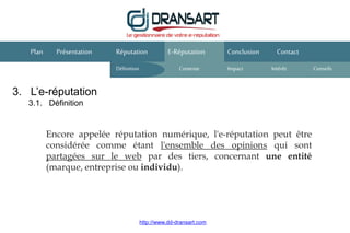 3. L’e-réputation
3.1. Définition
E-Réputation Conclusion ContactPlan Présentation
Encore appelée réputation numérique, l'e-réputation peut être
considérée comme étant l'ensemble des opinions qui sont
partagées sur le web par des tiers, concernant une entité
(marque, entreprise ou individu).
Réputation
Définition Contexte IntérêtImpact
http://www.dd-dransart.com
Conseils
 