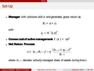 Model
Set-Up
Manager with unknown skill α andgenerates gross return as
Rt = α + εt
with
tε ∼ N 0,σ2
ε
. .
Convexcostofactivemanagement: C (x ) = ηx2
Net Return Process:
rt = ht−1Rt − f −η
.
(ht 1 × qt− −
qt −1
1)2
.
where ht−1 denotes actively managed share of assets during time t
Apoorva Javadekar (Boston University) Reputation and Fund Flows February 8, 2016 16 / 34
 