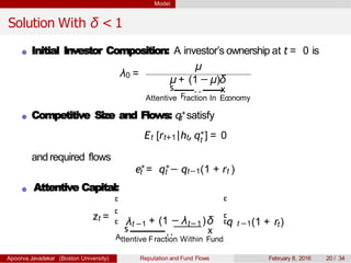 Model
Solution With δ < 1
Initial Investor Composition: A investor’s ownership at t = 0 is
λ0 =
µ
µ + (1 − µ)δ
s
F
¸¸
EcAttentive raction In
x
onomy
Competitive Size and Flows: qt
∗satisfy
tEt [rt+1|ht,q∗] = 0
andrequired flows
e∗ ∗
t = qt − qt−1(1 + rt )
Attentive Capital:
zt = λt −1 t−1+ (1 − λ )δ
A
s
ttentive Fraction
¸¸
Within
x
Fund
t −1 tq (1 + r )
Apoorva Javadekar (Boston University) Reputation and Fund Flows February 8, 2016 20 / 34
 
