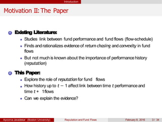Introduction
Motivation II:The Paper
1 Existing Literature:
Studies link between fund performanceand fund flows (flow-schedule)
Finds andrationalizes evidenceof return chasing andconvexity in fund
flows
But not muchis known about the importance of performancehistory
(reputation)
2 This Paper:
Explore the role of reputation for fund flows
How history up to t − 1 affect link between time t performanceand
time t + 1flows
Can we explain the evidence?
Apoorva Javadekar (Boston University) Reputation and Fund Flows February 8, 2016 3 / 34
 