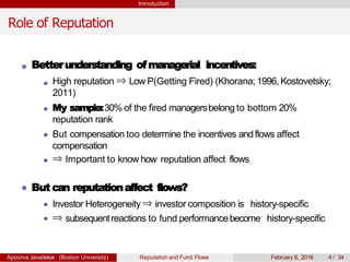 Introduction
Role of Reputation
Betterunderstanding ofmanagerial incentives:
High reputation ⇒ Low P(Getting Fired) (Khorana; 1996, Kostovetsky;
2011)
My sample:30% of the fired managersbelong to bottom 20%
reputation rank
But compensation too determine the incentives andflows affect
compensation
⇒ Important to know how reputation affect flows
But can reputationaffect flows?
Investor Heterogeneity ⇒ investor composition is history-specific
⇒ subsequentreactions to fund performancebecome history-specific
Apoorva Javadekar (Boston University) Reputation and Fund Flows February 8, 2016 4 / 34
 