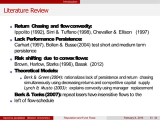 Introduction
Literature Review
Return Chasing and flowconvexity:
Ippolito (1992), Sirri & Tuffano (1998), Chevallier & Ellison (1997)
Lack Performance Persistence:
Carhart (1997), Bollen & Busse(2004) test short andmedium term
persistence
Risk shifting due to convexflows:
Brown, Harlow, Starks (1996), Basak (2012)
Theoretical Models:
Berk & Green (2004): rationalizes lack of persistence andreturn chasing
simultaneously using decreasingreturns and competitive capital supply
Lynch & Musto (2003): explains convexity using manager replacement
Berk& Tonks(2007): repeat losershaveinsensitive flows to the
left of flow-schedule
Apoorva Javadekar (Boston University) Reputation and Fund Flows February 8, 2016 6 / 34
 