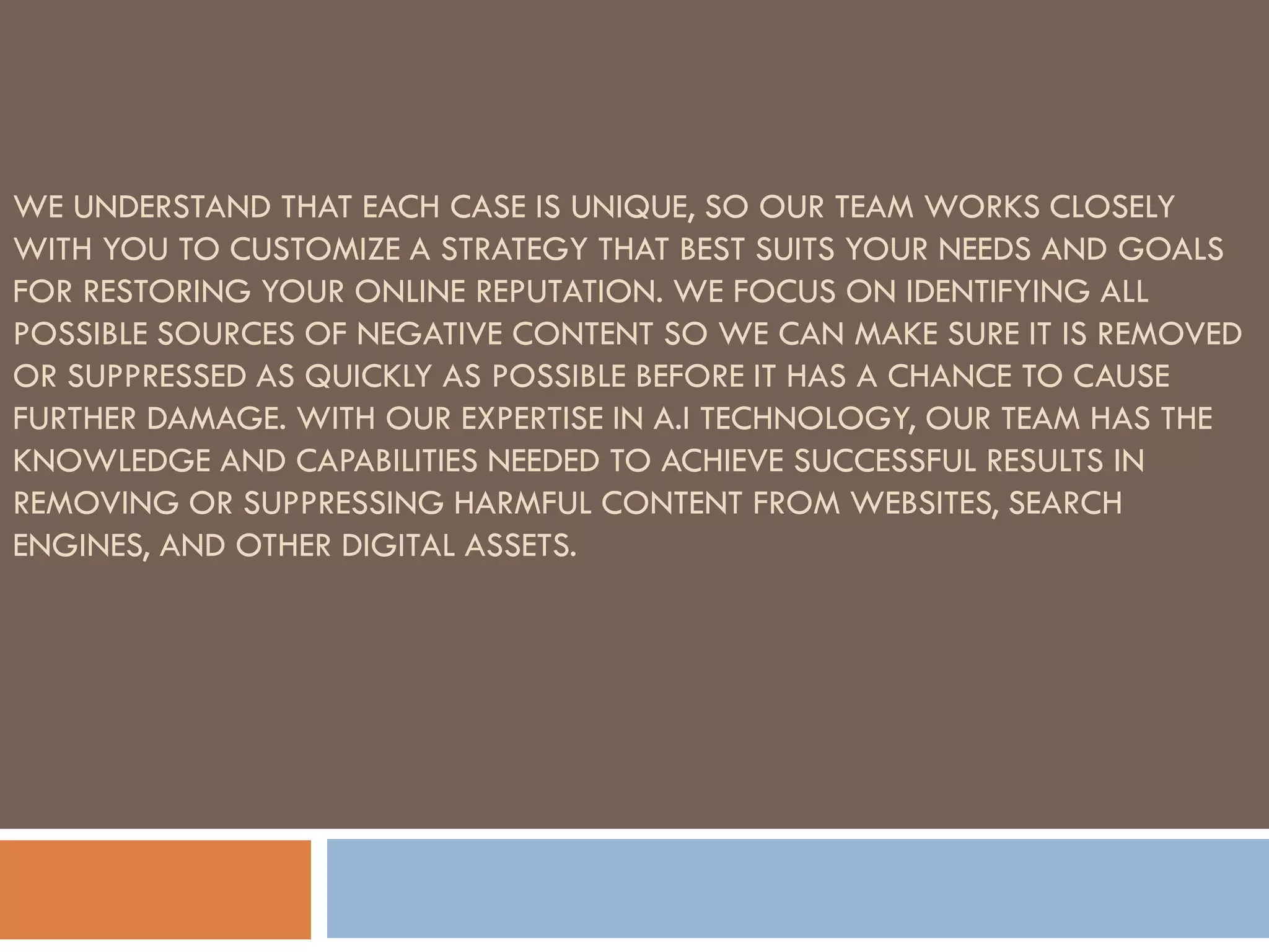 WE UNDERSTAND THAT EACH CASE IS UNIQUE, SO OUR TEAM WORKS CLOSELY
WITH YOU TO CUSTOMIZE A STRATEGY THAT BEST SUITS YOUR NEEDS AND GOALS
FOR RESTORING YOUR ONLINE REPUTATION. WE FOCUS ON IDENTIFYING ALL
POSSIBLE SOURCES OF NEGATIVE CONTENT SO WE CAN MAKE SURE IT IS REMOVED
OR SUPPRESSED AS QUICKLY AS POSSIBLE BEFORE IT HAS A CHANCE TO CAUSE
FURTHER DAMAGE. WITH OUR EXPERTISE IN A.I TECHNOLOGY, OUR TEAM HAS THE
KNOWLEDGE AND CAPABILITIES NEEDED TO ACHIEVE SUCCESSFUL RESULTS IN
REMOVING OR SUPPRESSING HARMFUL CONTENT FROM WEBSITES, SEARCH
ENGINES, AND OTHER DIGITAL ASSETS.
 