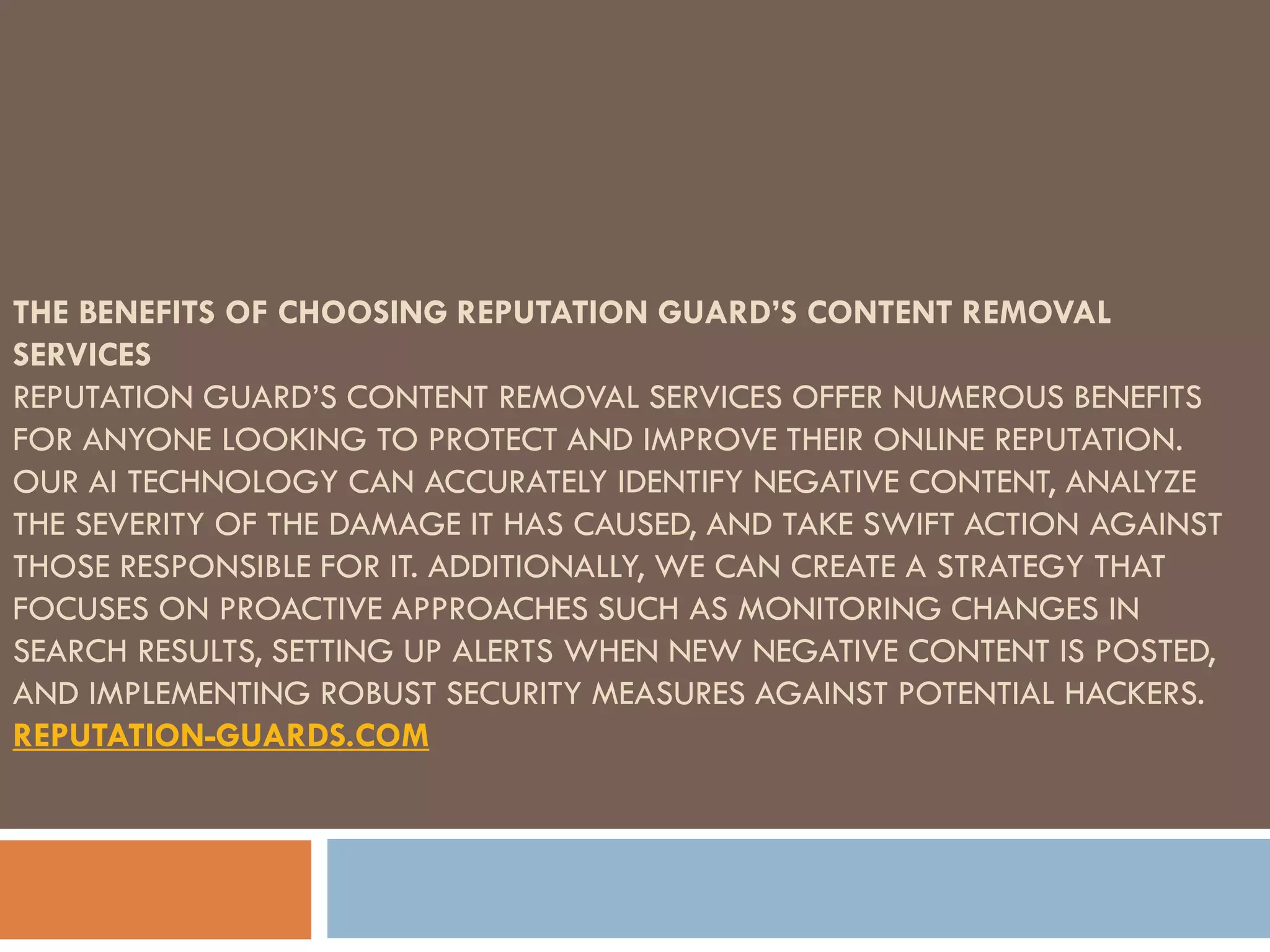 THE BENEFITS OF CHOOSING REPUTATION GUARD’S CONTENT REMOVAL
SERVICES
REPUTATION GUARD’S CONTENT REMOVAL SERVICES OFFER NUMEROUS BENEFITS
FOR ANYONE LOOKING TO PROTECT AND IMPROVE THEIR ONLINE REPUTATION.
OUR AI TECHNOLOGY CAN ACCURATELY IDENTIFY NEGATIVE CONTENT, ANALYZE
THE SEVERITY OF THE DAMAGE IT HAS CAUSED, AND TAKE SWIFT ACTION AGAINST
THOSE RESPONSIBLE FOR IT. ADDITIONALLY, WE CAN CREATE A STRATEGY THAT
FOCUSES ON PROACTIVE APPROACHES SUCH AS MONITORING CHANGES IN
SEARCH RESULTS, SETTING UP ALERTS WHEN NEW NEGATIVE CONTENT IS POSTED,
AND IMPLEMENTING ROBUST SECURITY MEASURES AGAINST POTENTIAL HACKERS.
REPUTATION-GUARDS.COM
 