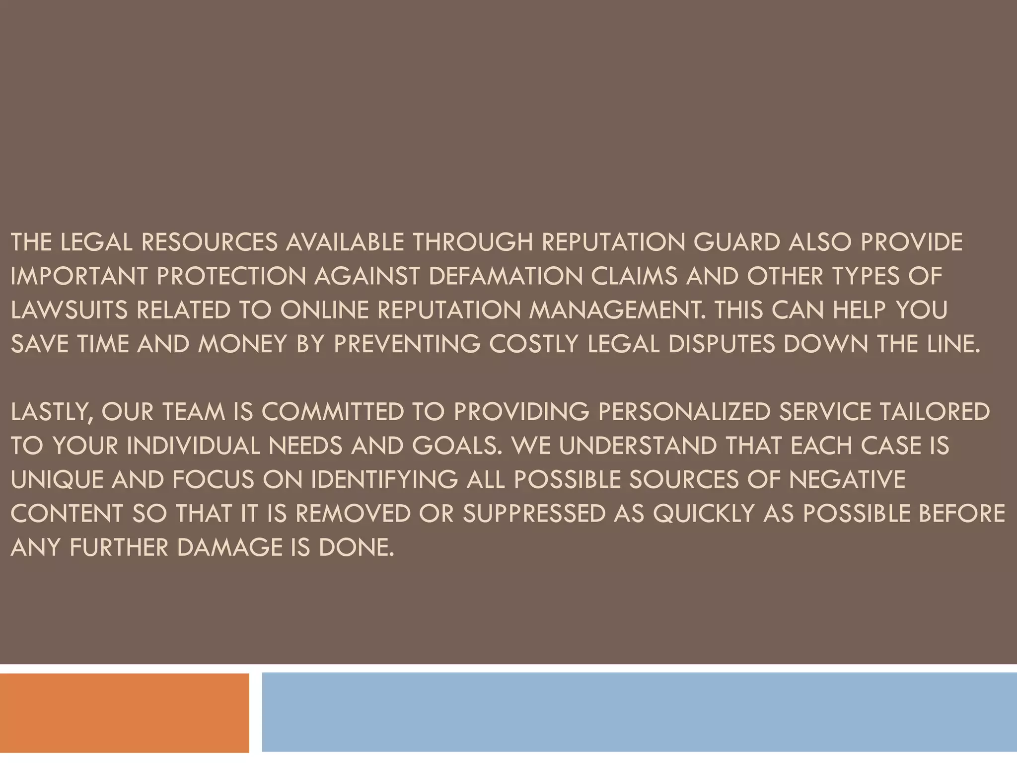 THE LEGAL RESOURCES AVAILABLE THROUGH REPUTATION GUARD ALSO PROVIDE
IMPORTANT PROTECTION AGAINST DEFAMATION CLAIMS AND OTHER TYPES OF
LAWSUITS RELATED TO ONLINE REPUTATION MANAGEMENT. THIS CAN HELP YOU
SAVE TIME AND MONEY BY PREVENTING COSTLY LEGAL DISPUTES DOWN THE LINE.
LASTLY, OUR TEAM IS COMMITTED TO PROVIDING PERSONALIZED SERVICE TAILORED
TO YOUR INDIVIDUAL NEEDS AND GOALS. WE UNDERSTAND THAT EACH CASE IS
UNIQUE AND FOCUS ON IDENTIFYING ALL POSSIBLE SOURCES OF NEGATIVE
CONTENT SO THAT IT IS REMOVED OR SUPPRESSED AS QUICKLY AS POSSIBLE BEFORE
ANY FURTHER DAMAGE IS DONE.
 