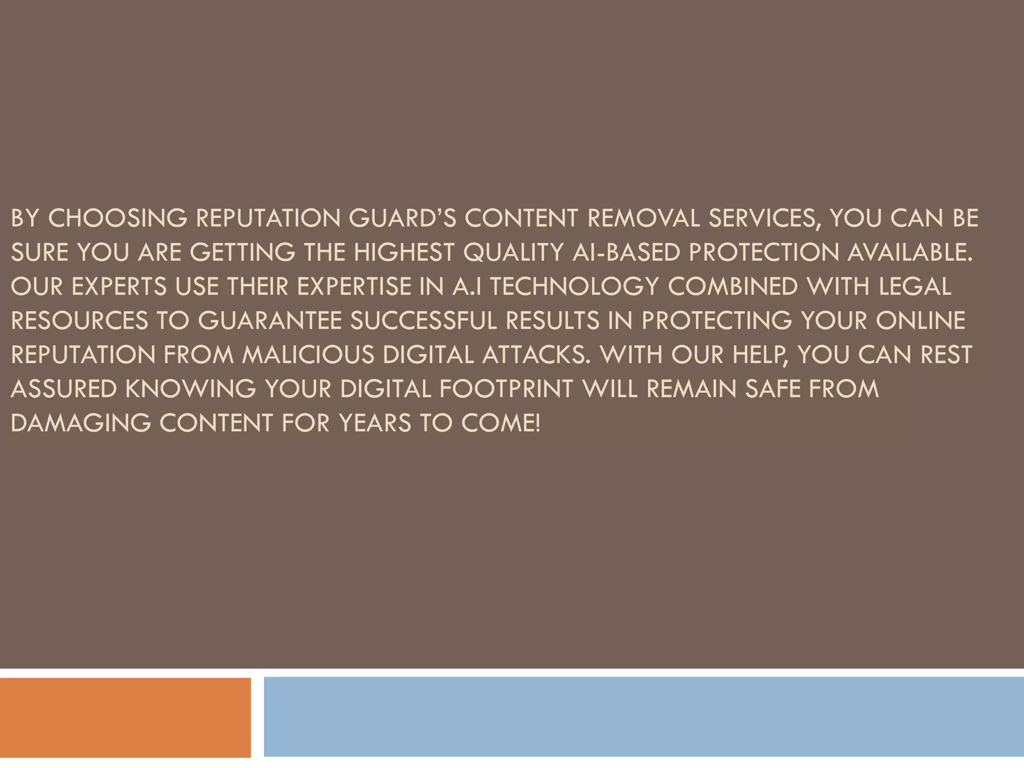 BY CHOOSING REPUTATION GUARD’S CONTENT REMOVAL SERVICES, YOU CAN BE
SURE YOU ARE GETTING THE HIGHEST QUALITY AI-BASED PROTECTION AVAILABLE.
OUR EXPERTS USE THEIR EXPERTISE IN A.I TECHNOLOGY COMBINED WITH LEGAL
RESOURCES TO GUARANTEE SUCCESSFUL RESULTS IN PROTECTING YOUR ONLINE
REPUTATION FROM MALICIOUS DIGITAL ATTACKS. WITH OUR HELP, YOU CAN REST
ASSURED KNOWING YOUR DIGITAL FOOTPRINT WILL REMAIN SAFE FROM
DAMAGING CONTENT FOR YEARS TO COME!
 
