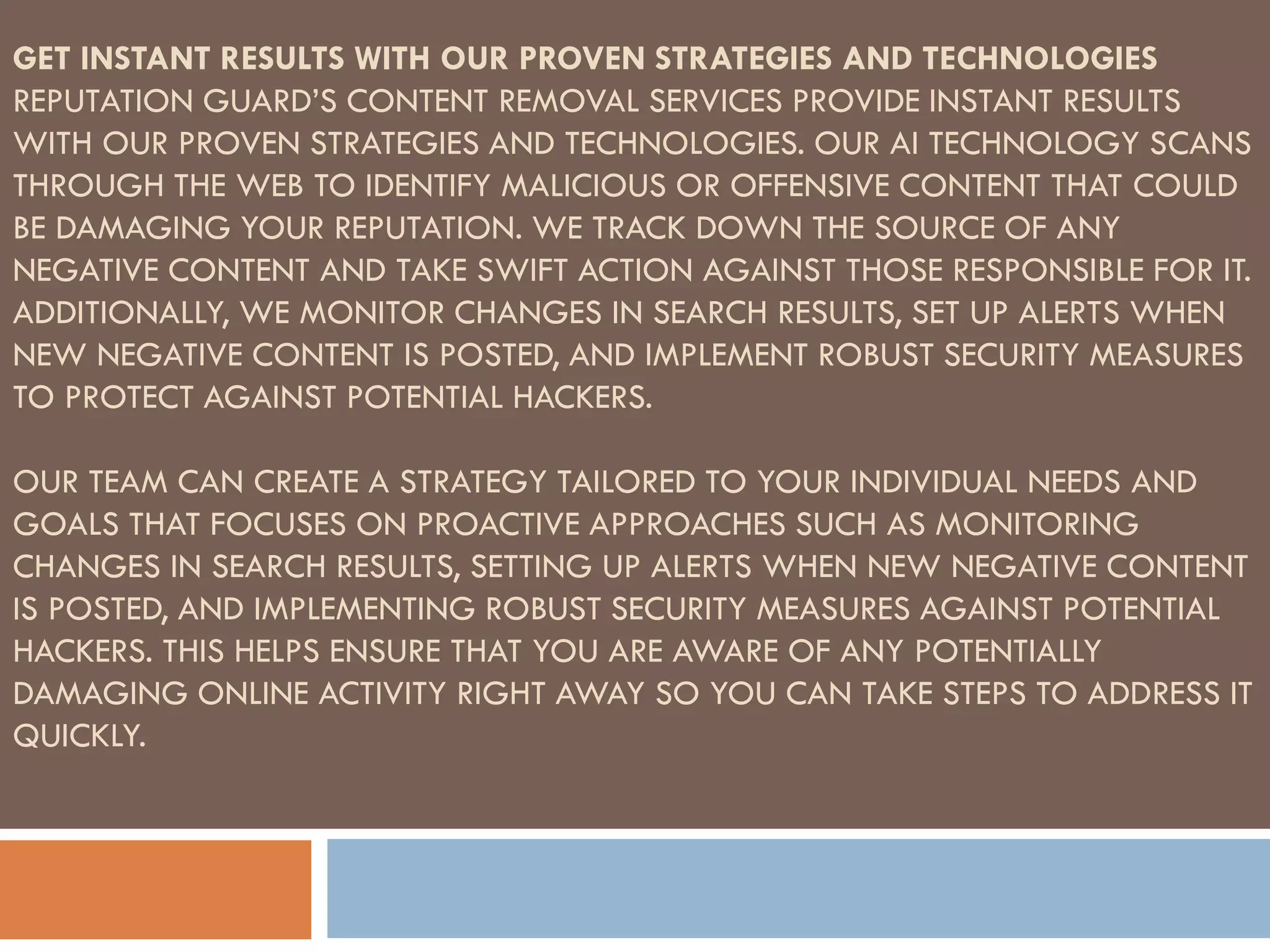 GET INSTANT RESULTS WITH OUR PROVEN STRATEGIES AND TECHNOLOGIES
REPUTATION GUARD’S CONTENT REMOVAL SERVICES PROVIDE INSTANT RESULTS
WITH OUR PROVEN STRATEGIES AND TECHNOLOGIES. OUR AI TECHNOLOGY SCANS
THROUGH THE WEB TO IDENTIFY MALICIOUS OR OFFENSIVE CONTENT THAT COULD
BE DAMAGING YOUR REPUTATION. WE TRACK DOWN THE SOURCE OF ANY
NEGATIVE CONTENT AND TAKE SWIFT ACTION AGAINST THOSE RESPONSIBLE FOR IT.
ADDITIONALLY, WE MONITOR CHANGES IN SEARCH RESULTS, SET UP ALERTS WHEN
NEW NEGATIVE CONTENT IS POSTED, AND IMPLEMENT ROBUST SECURITY MEASURES
TO PROTECT AGAINST POTENTIAL HACKERS.
OUR TEAM CAN CREATE A STRATEGY TAILORED TO YOUR INDIVIDUAL NEEDS AND
GOALS THAT FOCUSES ON PROACTIVE APPROACHES SUCH AS MONITORING
CHANGES IN SEARCH RESULTS, SETTING UP ALERTS WHEN NEW NEGATIVE CONTENT
IS POSTED, AND IMPLEMENTING ROBUST SECURITY MEASURES AGAINST POTENTIAL
HACKERS. THIS HELPS ENSURE THAT YOU ARE AWARE OF ANY POTENTIALLY
DAMAGING ONLINE ACTIVITY RIGHT AWAY SO YOU CAN TAKE STEPS TO ADDRESS IT
QUICKLY.
 