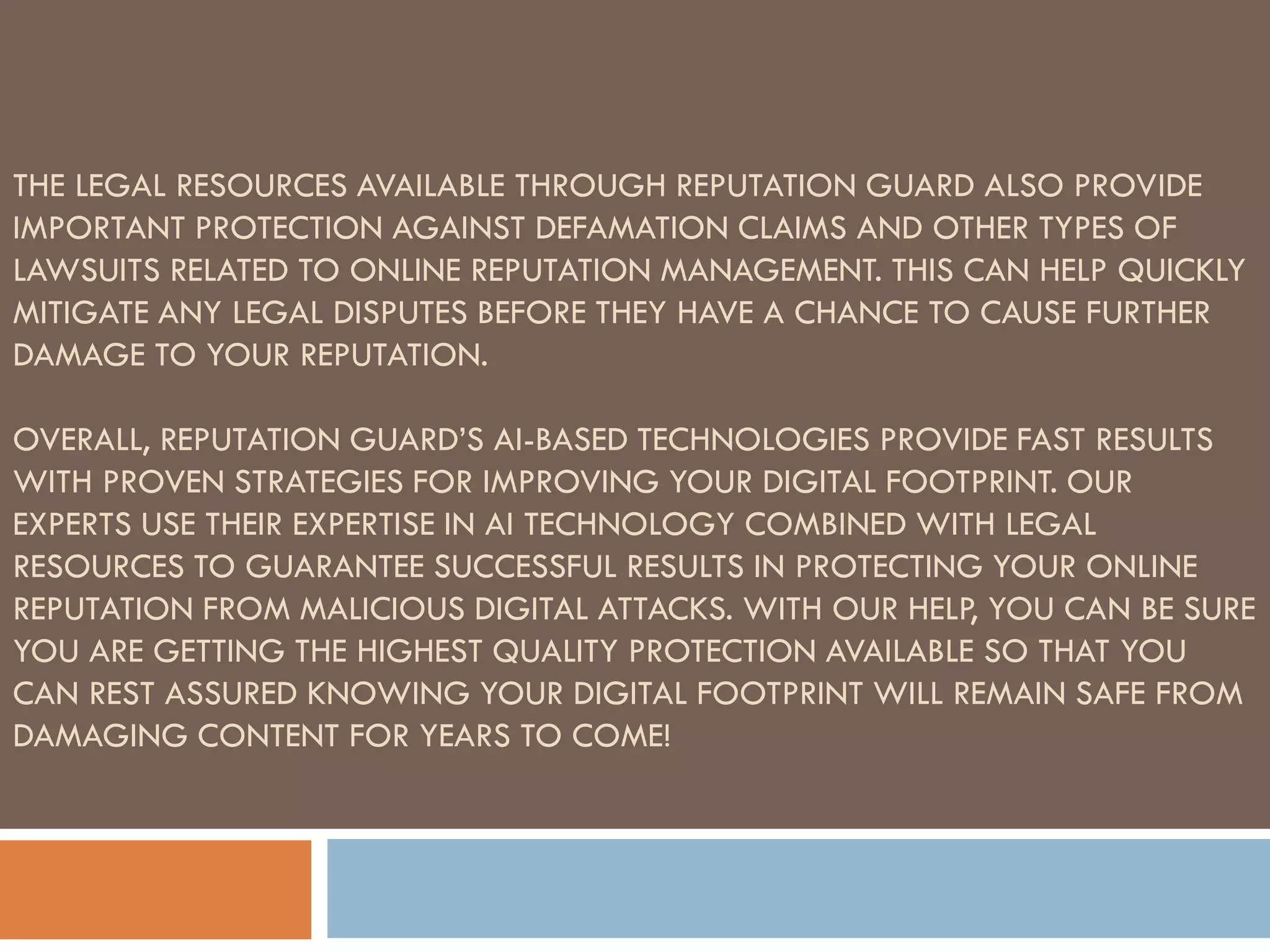 THE LEGAL RESOURCES AVAILABLE THROUGH REPUTATION GUARD ALSO PROVIDE
IMPORTANT PROTECTION AGAINST DEFAMATION CLAIMS AND OTHER TYPES OF
LAWSUITS RELATED TO ONLINE REPUTATION MANAGEMENT. THIS CAN HELP QUICKLY
MITIGATE ANY LEGAL DISPUTES BEFORE THEY HAVE A CHANCE TO CAUSE FURTHER
DAMAGE TO YOUR REPUTATION.
OVERALL, REPUTATION GUARD’S AI-BASED TECHNOLOGIES PROVIDE FAST RESULTS
WITH PROVEN STRATEGIES FOR IMPROVING YOUR DIGITAL FOOTPRINT. OUR
EXPERTS USE THEIR EXPERTISE IN AI TECHNOLOGY COMBINED WITH LEGAL
RESOURCES TO GUARANTEE SUCCESSFUL RESULTS IN PROTECTING YOUR ONLINE
REPUTATION FROM MALICIOUS DIGITAL ATTACKS. WITH OUR HELP, YOU CAN BE SURE
YOU ARE GETTING THE HIGHEST QUALITY PROTECTION AVAILABLE SO THAT YOU
CAN REST ASSURED KNOWING YOUR DIGITAL FOOTPRINT WILL REMAIN SAFE FROM
DAMAGING CONTENT FOR YEARS TO COME!
 