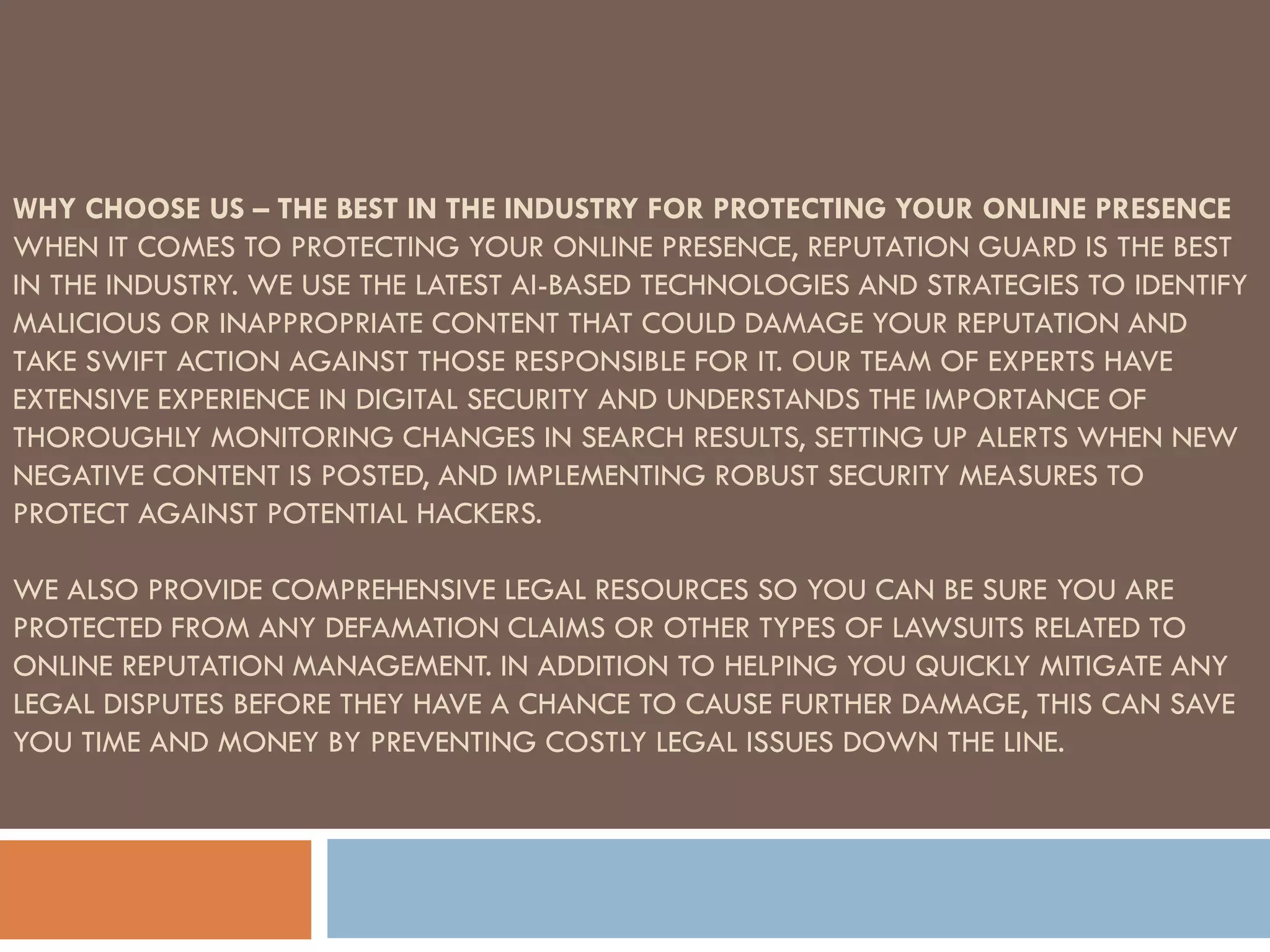 WHY CHOOSE US – THE BEST IN THE INDUSTRY FOR PROTECTING YOUR ONLINE PRESENCE
WHEN IT COMES TO PROTECTING YOUR ONLINE PRESENCE, REPUTATION GUARD IS THE BEST
IN THE INDUSTRY. WE USE THE LATEST AI-BASED TECHNOLOGIES AND STRATEGIES TO IDENTIFY
MALICIOUS OR INAPPROPRIATE CONTENT THAT COULD DAMAGE YOUR REPUTATION AND
TAKE SWIFT ACTION AGAINST THOSE RESPONSIBLE FOR IT. OUR TEAM OF EXPERTS HAVE
EXTENSIVE EXPERIENCE IN DIGITAL SECURITY AND UNDERSTANDS THE IMPORTANCE OF
THOROUGHLY MONITORING CHANGES IN SEARCH RESULTS, SETTING UP ALERTS WHEN NEW
NEGATIVE CONTENT IS POSTED, AND IMPLEMENTING ROBUST SECURITY MEASURES TO
PROTECT AGAINST POTENTIAL HACKERS.
WE ALSO PROVIDE COMPREHENSIVE LEGAL RESOURCES SO YOU CAN BE SURE YOU ARE
PROTECTED FROM ANY DEFAMATION CLAIMS OR OTHER TYPES OF LAWSUITS RELATED TO
ONLINE REPUTATION MANAGEMENT. IN ADDITION TO HELPING YOU QUICKLY MITIGATE ANY
LEGAL DISPUTES BEFORE THEY HAVE A CHANCE TO CAUSE FURTHER DAMAGE, THIS CAN SAVE
YOU TIME AND MONEY BY PREVENTING COSTLY LEGAL ISSUES DOWN THE LINE.
 