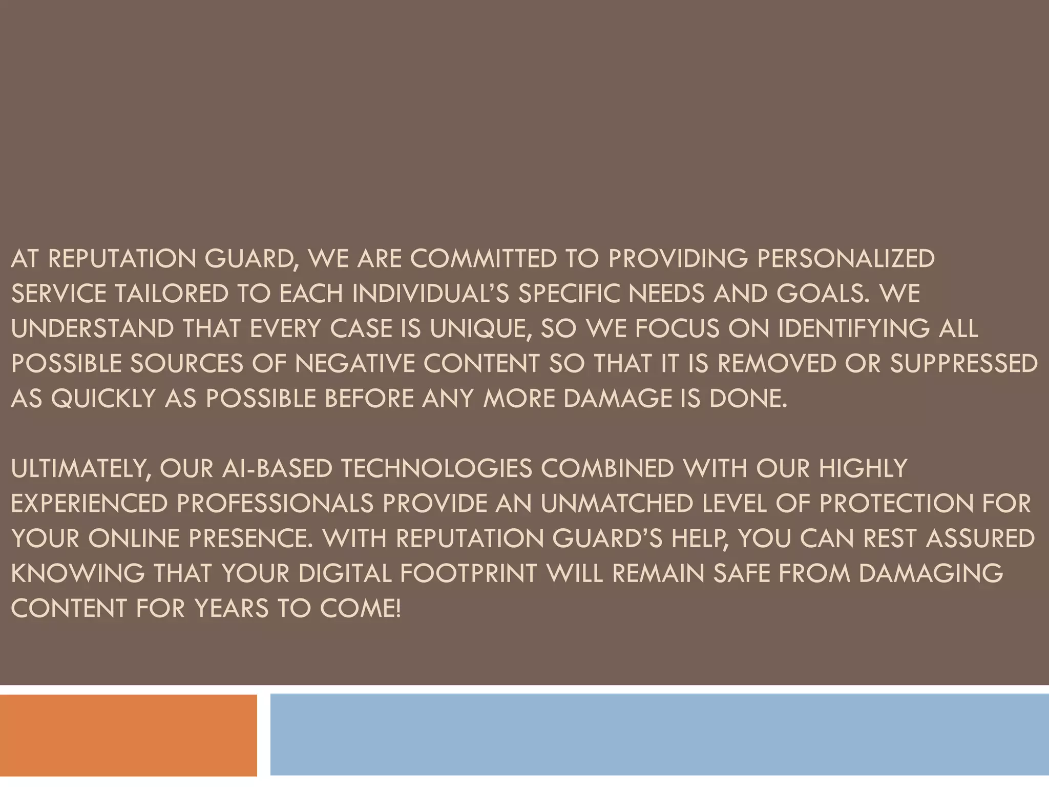 AT REPUTATION GUARD, WE ARE COMMITTED TO PROVIDING PERSONALIZED
SERVICE TAILORED TO EACH INDIVIDUAL’S SPECIFIC NEEDS AND GOALS. WE
UNDERSTAND THAT EVERY CASE IS UNIQUE, SO WE FOCUS ON IDENTIFYING ALL
POSSIBLE SOURCES OF NEGATIVE CONTENT SO THAT IT IS REMOVED OR SUPPRESSED
AS QUICKLY AS POSSIBLE BEFORE ANY MORE DAMAGE IS DONE.
ULTIMATELY, OUR AI-BASED TECHNOLOGIES COMBINED WITH OUR HIGHLY
EXPERIENCED PROFESSIONALS PROVIDE AN UNMATCHED LEVEL OF PROTECTION FOR
YOUR ONLINE PRESENCE. WITH REPUTATION GUARD’S HELP, YOU CAN REST ASSURED
KNOWING THAT YOUR DIGITAL FOOTPRINT WILL REMAIN SAFE FROM DAMAGING
CONTENT FOR YEARS TO COME!
 