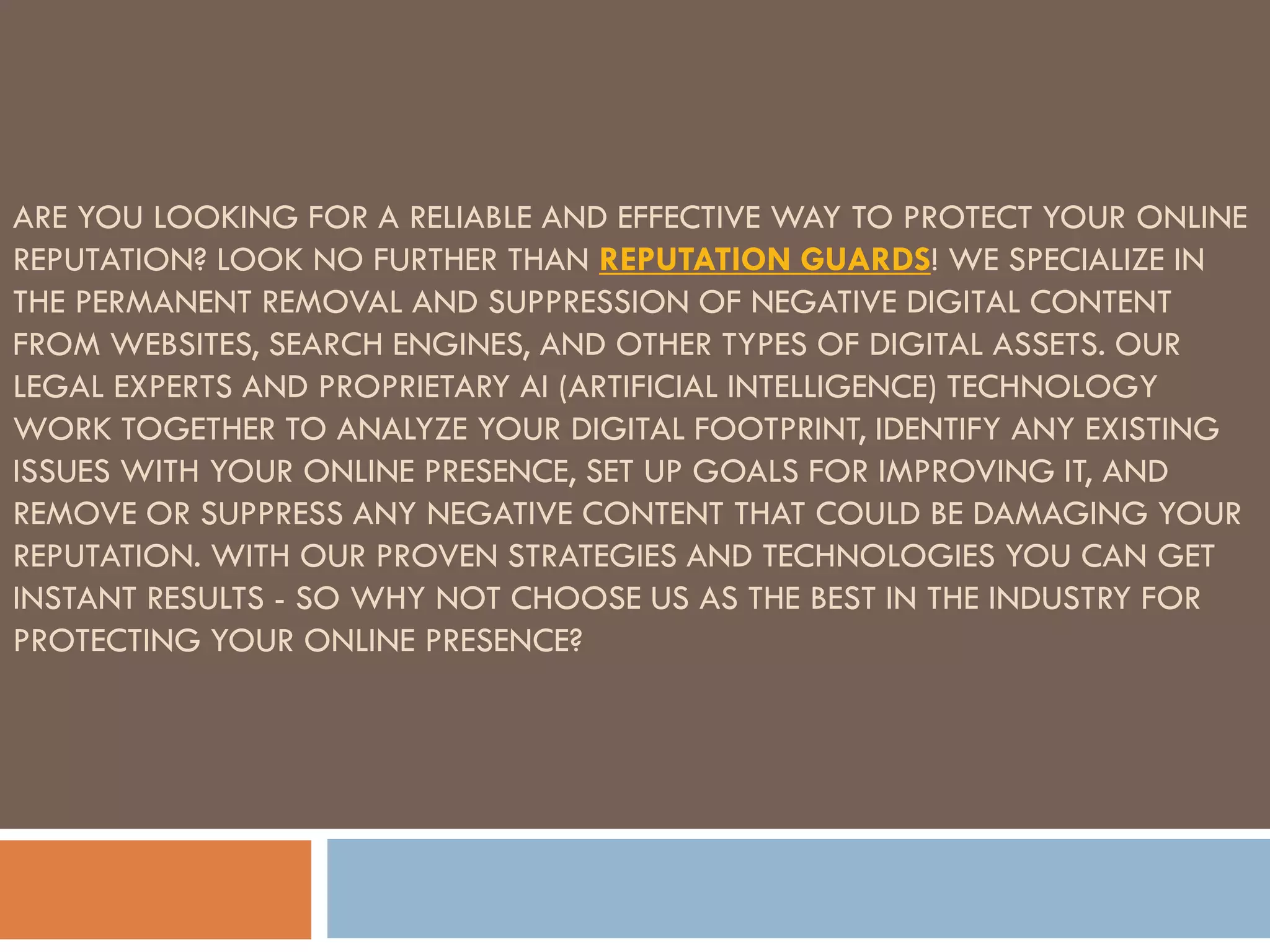 ARE YOU LOOKING FOR A RELIABLE AND EFFECTIVE WAY TO PROTECT YOUR ONLINE
REPUTATION? LOOK NO FURTHER THAN REPUTATION GUARDS! WE SPECIALIZE IN
THE PERMANENT REMOVAL AND SUPPRESSION OF NEGATIVE DIGITAL CONTENT
FROM WEBSITES, SEARCH ENGINES, AND OTHER TYPES OF DIGITAL ASSETS. OUR
LEGAL EXPERTS AND PROPRIETARY AI (ARTIFICIAL INTELLIGENCE) TECHNOLOGY
WORK TOGETHER TO ANALYZE YOUR DIGITAL FOOTPRINT, IDENTIFY ANY EXISTING
ISSUES WITH YOUR ONLINE PRESENCE, SET UP GOALS FOR IMPROVING IT, AND
REMOVE OR SUPPRESS ANY NEGATIVE CONTENT THAT COULD BE DAMAGING YOUR
REPUTATION. WITH OUR PROVEN STRATEGIES AND TECHNOLOGIES YOU CAN GET
INSTANT RESULTS - SO WHY NOT CHOOSE US AS THE BEST IN THE INDUSTRY FOR
PROTECTING YOUR ONLINE PRESENCE?
 