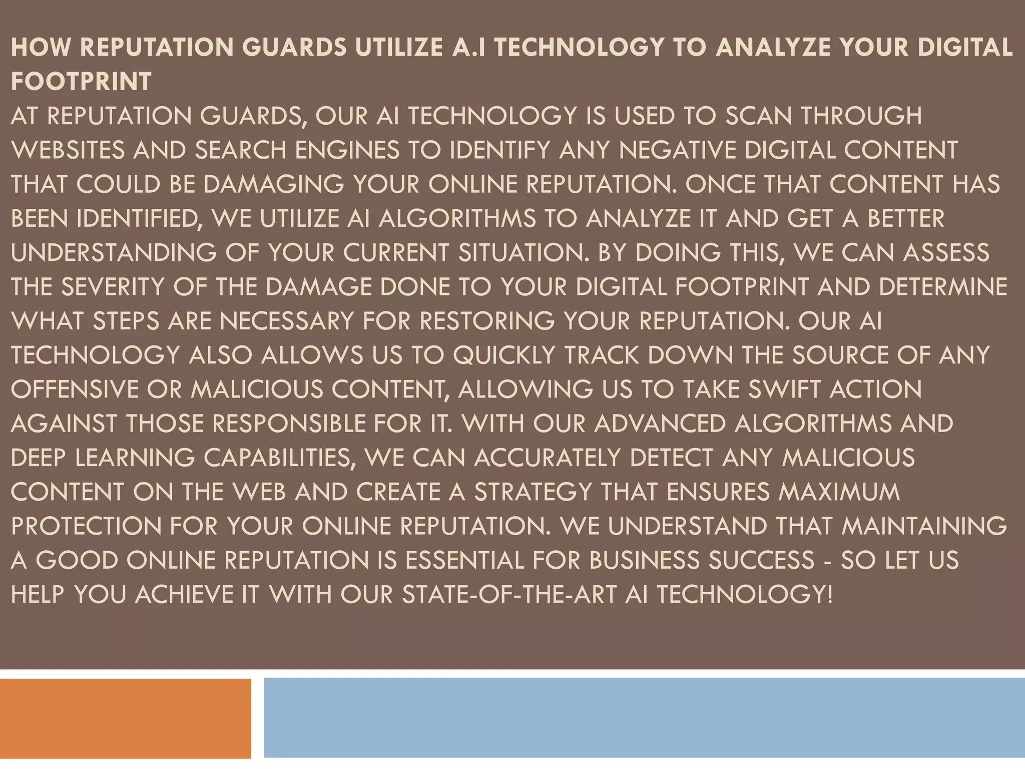 HOW REPUTATION GUARDS UTILIZE A.I TECHNOLOGY TO ANALYZE YOUR DIGITAL
FOOTPRINT
AT REPUTATION GUARDS, OUR AI TECHNOLOGY IS USED TO SCAN THROUGH
WEBSITES AND SEARCH ENGINES TO IDENTIFY ANY NEGATIVE DIGITAL CONTENT
THAT COULD BE DAMAGING YOUR ONLINE REPUTATION. ONCE THAT CONTENT HAS
BEEN IDENTIFIED, WE UTILIZE AI ALGORITHMS TO ANALYZE IT AND GET A BETTER
UNDERSTANDING OF YOUR CURRENT SITUATION. BY DOING THIS, WE CAN ASSESS
THE SEVERITY OF THE DAMAGE DONE TO YOUR DIGITAL FOOTPRINT AND DETERMINE
WHAT STEPS ARE NECESSARY FOR RESTORING YOUR REPUTATION. OUR AI
TECHNOLOGY ALSO ALLOWS US TO QUICKLY TRACK DOWN THE SOURCE OF ANY
OFFENSIVE OR MALICIOUS CONTENT, ALLOWING US TO TAKE SWIFT ACTION
AGAINST THOSE RESPONSIBLE FOR IT. WITH OUR ADVANCED ALGORITHMS AND
DEEP LEARNING CAPABILITIES, WE CAN ACCURATELY DETECT ANY MALICIOUS
CONTENT ON THE WEB AND CREATE A STRATEGY THAT ENSURES MAXIMUM
PROTECTION FOR YOUR ONLINE REPUTATION. WE UNDERSTAND THAT MAINTAINING
A GOOD ONLINE REPUTATION IS ESSENTIAL FOR BUSINESS SUCCESS - SO LET US
HELP YOU ACHIEVE IT WITH OUR STATE-OF-THE-ART AI TECHNOLOGY!
 