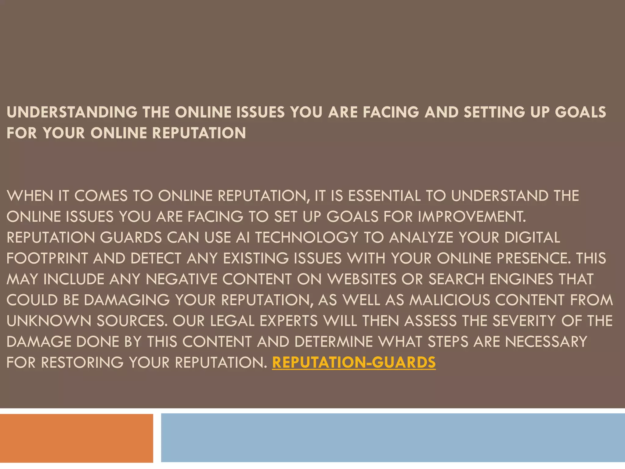 UNDERSTANDING THE ONLINE ISSUES YOU ARE FACING AND SETTING UP GOALS
FOR YOUR ONLINE REPUTATION
WHEN IT COMES TO ONLINE REPUTATION, IT IS ESSENTIAL TO UNDERSTAND THE
ONLINE ISSUES YOU ARE FACING TO SET UP GOALS FOR IMPROVEMENT.
REPUTATION GUARDS CAN USE AI TECHNOLOGY TO ANALYZE YOUR DIGITAL
FOOTPRINT AND DETECT ANY EXISTING ISSUES WITH YOUR ONLINE PRESENCE. THIS
MAY INCLUDE ANY NEGATIVE CONTENT ON WEBSITES OR SEARCH ENGINES THAT
COULD BE DAMAGING YOUR REPUTATION, AS WELL AS MALICIOUS CONTENT FROM
UNKNOWN SOURCES. OUR LEGAL EXPERTS WILL THEN ASSESS THE SEVERITY OF THE
DAMAGE DONE BY THIS CONTENT AND DETERMINE WHAT STEPS ARE NECESSARY
FOR RESTORING YOUR REPUTATION. REPUTATION-GUARDS
 