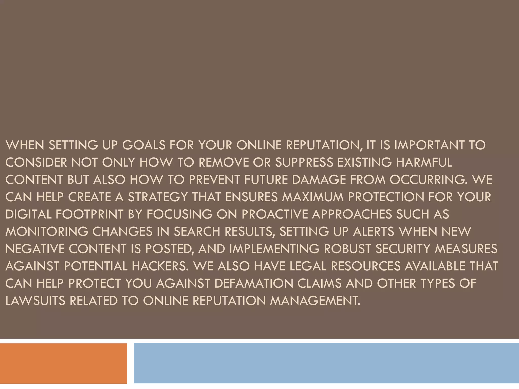 WHEN SETTING UP GOALS FOR YOUR ONLINE REPUTATION, IT IS IMPORTANT TO
CONSIDER NOT ONLY HOW TO REMOVE OR SUPPRESS EXISTING HARMFUL
CONTENT BUT ALSO HOW TO PREVENT FUTURE DAMAGE FROM OCCURRING. WE
CAN HELP CREATE A STRATEGY THAT ENSURES MAXIMUM PROTECTION FOR YOUR
DIGITAL FOOTPRINT BY FOCUSING ON PROACTIVE APPROACHES SUCH AS
MONITORING CHANGES IN SEARCH RESULTS, SETTING UP ALERTS WHEN NEW
NEGATIVE CONTENT IS POSTED, AND IMPLEMENTING ROBUST SECURITY MEASURES
AGAINST POTENTIAL HACKERS. WE ALSO HAVE LEGAL RESOURCES AVAILABLE THAT
CAN HELP PROTECT YOU AGAINST DEFAMATION CLAIMS AND OTHER TYPES OF
LAWSUITS RELATED TO ONLINE REPUTATION MANAGEMENT.
 