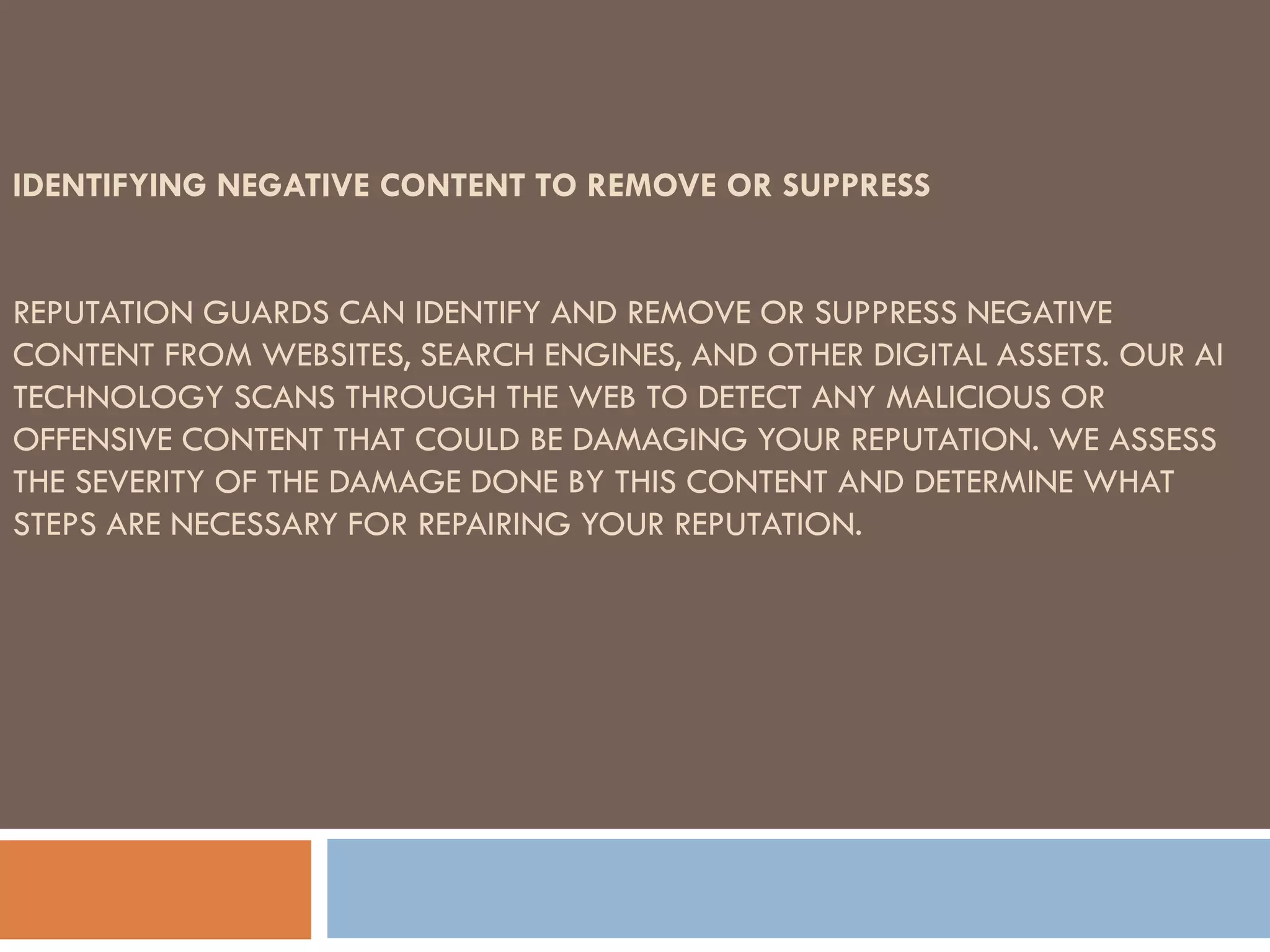 IDENTIFYING NEGATIVE CONTENT TO REMOVE OR SUPPRESS
REPUTATION GUARDS CAN IDENTIFY AND REMOVE OR SUPPRESS NEGATIVE
CONTENT FROM WEBSITES, SEARCH ENGINES, AND OTHER DIGITAL ASSETS. OUR AI
TECHNOLOGY SCANS THROUGH THE WEB TO DETECT ANY MALICIOUS OR
OFFENSIVE CONTENT THAT COULD BE DAMAGING YOUR REPUTATION. WE ASSESS
THE SEVERITY OF THE DAMAGE DONE BY THIS CONTENT AND DETERMINE WHAT
STEPS ARE NECESSARY FOR REPAIRING YOUR REPUTATION.
 
