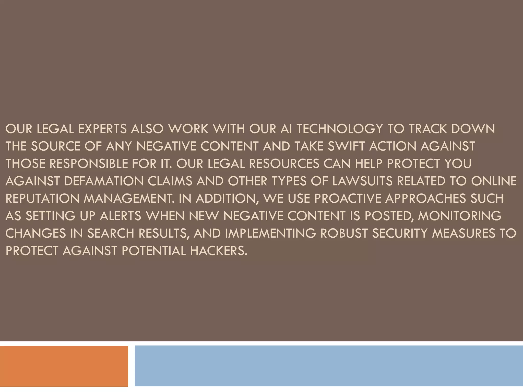 OUR LEGAL EXPERTS ALSO WORK WITH OUR AI TECHNOLOGY TO TRACK DOWN
THE SOURCE OF ANY NEGATIVE CONTENT AND TAKE SWIFT ACTION AGAINST
THOSE RESPONSIBLE FOR IT. OUR LEGAL RESOURCES CAN HELP PROTECT YOU
AGAINST DEFAMATION CLAIMS AND OTHER TYPES OF LAWSUITS RELATED TO ONLINE
REPUTATION MANAGEMENT. IN ADDITION, WE USE PROACTIVE APPROACHES SUCH
AS SETTING UP ALERTS WHEN NEW NEGATIVE CONTENT IS POSTED, MONITORING
CHANGES IN SEARCH RESULTS, AND IMPLEMENTING ROBUST SECURITY MEASURES TO
PROTECT AGAINST POTENTIAL HACKERS.
 