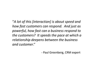 “A lot of this [interaction] is about speed and
how fast customers can respond. And just as
powerful, how fast can a business respond to
the customers? It speeds the pace at which a
relationship deepens between the business
and customer.”

                   - Paul Greenberg, CRM expert
 