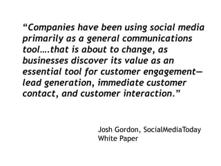 “Companies have been using social media
primarily as a general communications
tool….that is about to change, as
businesses discover its value as an
essential tool for customer engagement—
lead generation, immediate customer
contact, and customer interaction.”


                Josh Gordon, SocialMediaToday
                White Paper
 