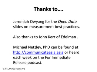 Thanks to….

            Jeremiah Owyang for the Open Data
            slides on measurement best practices.

            Also thanks to John Kerr of Edelman .

            Michael Netzley, PhD can be found at
            http://communicateasia.asia or heard
            each week on the For Immediate
            Release podcast.
© 2011, Michael Netzley PhD
 