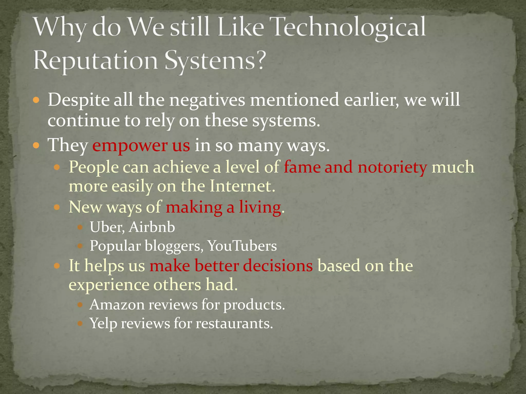  Despite all the negatives mentioned earlier, we will
continue to rely on these systems.
 They empower us in so many ways.
 People can achieve a level of fame and notoriety much
more easily on the Internet.
 New ways of making a living.
 Uber, Airbnb
 Popular bloggers, YouTubers
 It helps us make better decisions based on the
experience others had.
 Amazon reviews for products.
 Yelp reviews for restaurants.
 