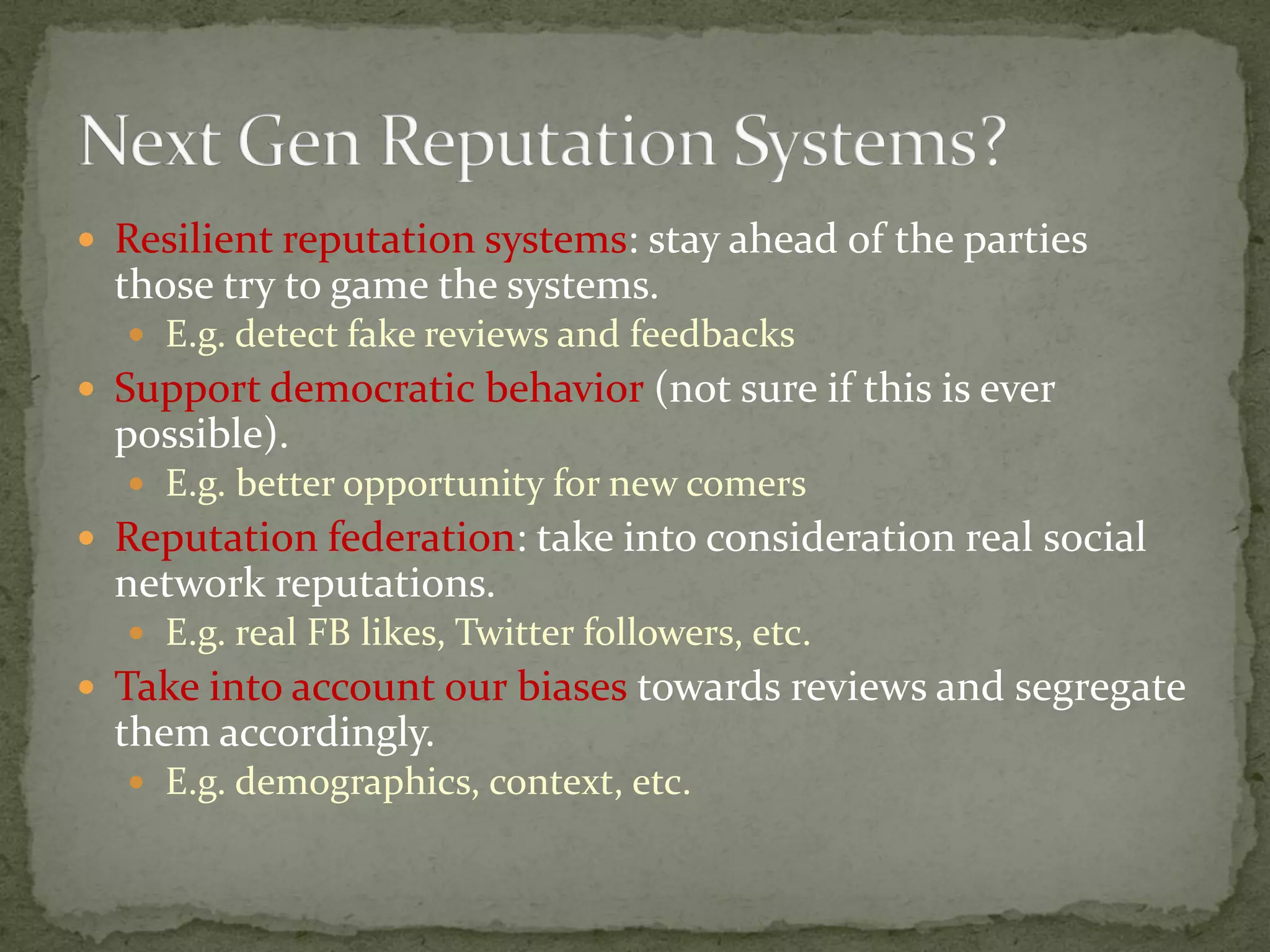  Resilient reputation systems: stay ahead of the parties
those try to game the systems.
 E.g. detect fake reviews and feedbacks
 Support democratic behavior (not sure if this is ever
possible).
 E.g. better opportunity for new comers
 Reputation federation: take into consideration real social
network reputations.
 E.g. real FB likes, Twitter followers, etc.
 Take into account our biases towards reviews and segregate
them accordingly.
 E.g. demographics, context, etc.
 
