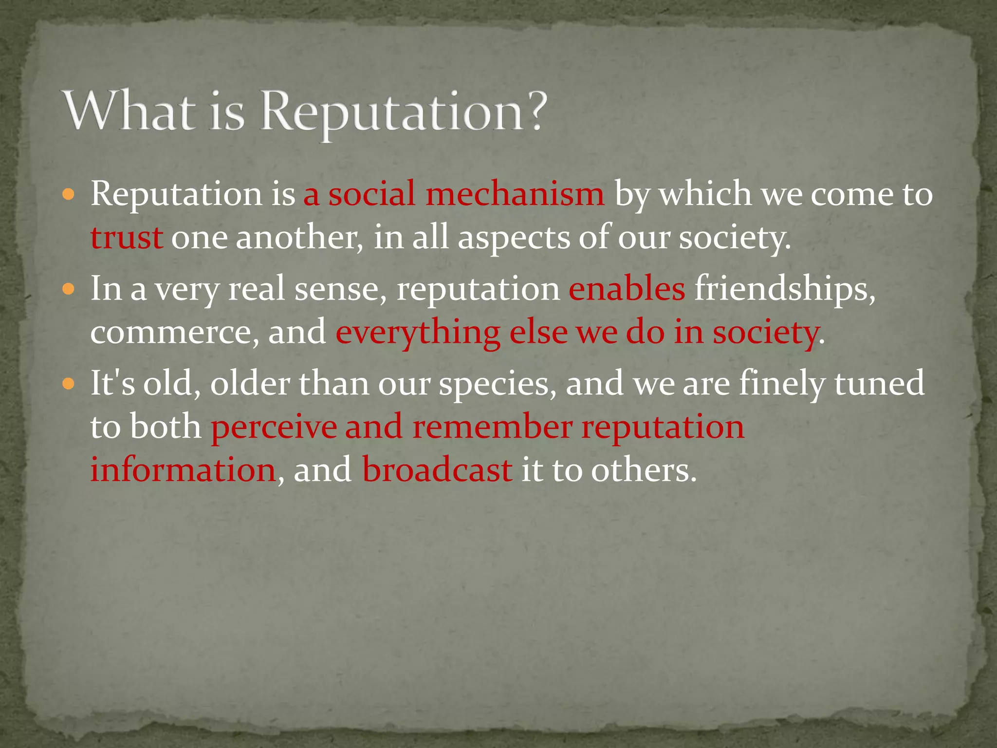  Reputation is a social mechanism by which we come to
trust one another, in all aspects of our society.
 In a very real sense, reputation enables friendships,
commerce, and everything else we do in society.
 It's old, older than our species, and we are finely tuned
to both perceive and remember reputation
information, and broadcast it to others.
 