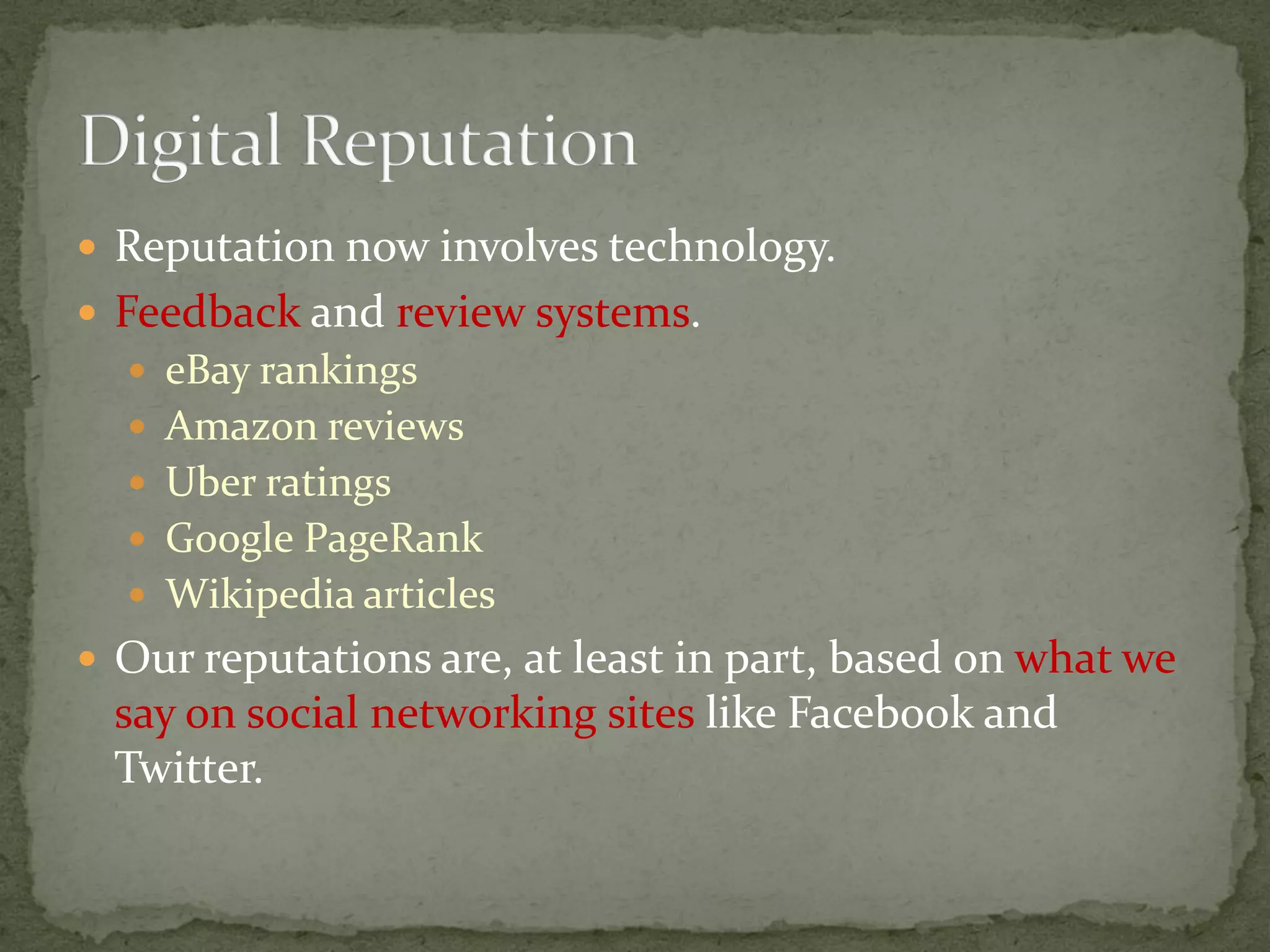  Reputation now involves technology.
 Feedback and review systems.
 eBay rankings
 Amazon reviews
 Uber ratings
 Google PageRank
 Wikipedia articles
 Our reputations are, at least in part, based on what we
say on social networking sites like Facebook and
Twitter.
 