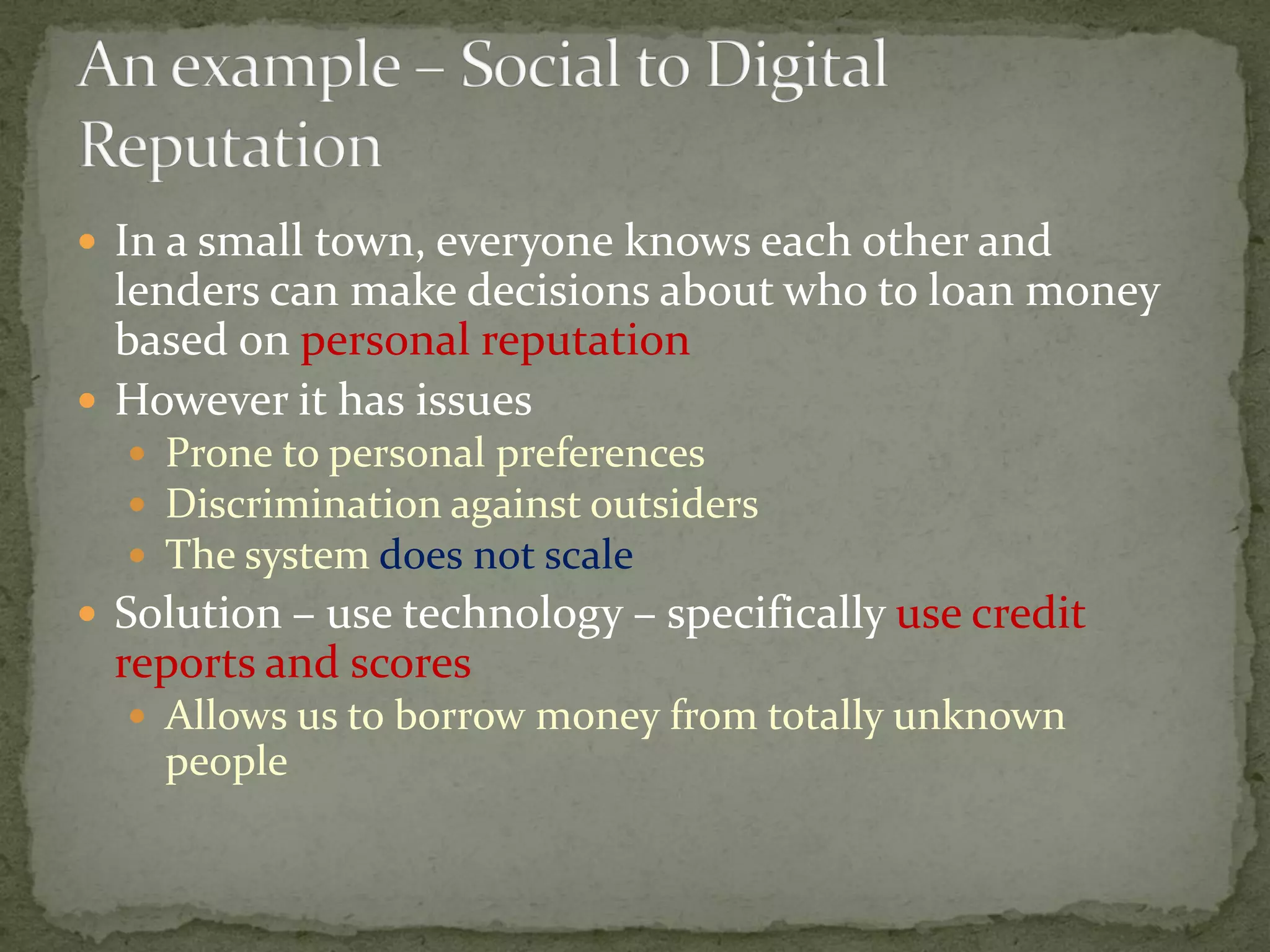  In a small town, everyone knows each other and
lenders can make decisions about who to loan money
based on personal reputation
 However it has issues
 Prone to personal preferences
 Discrimination against outsiders
 The system does not scale
 Solution – use technology – specifically use credit
reports and scores
 Allows us to borrow money from totally unknown
people
 