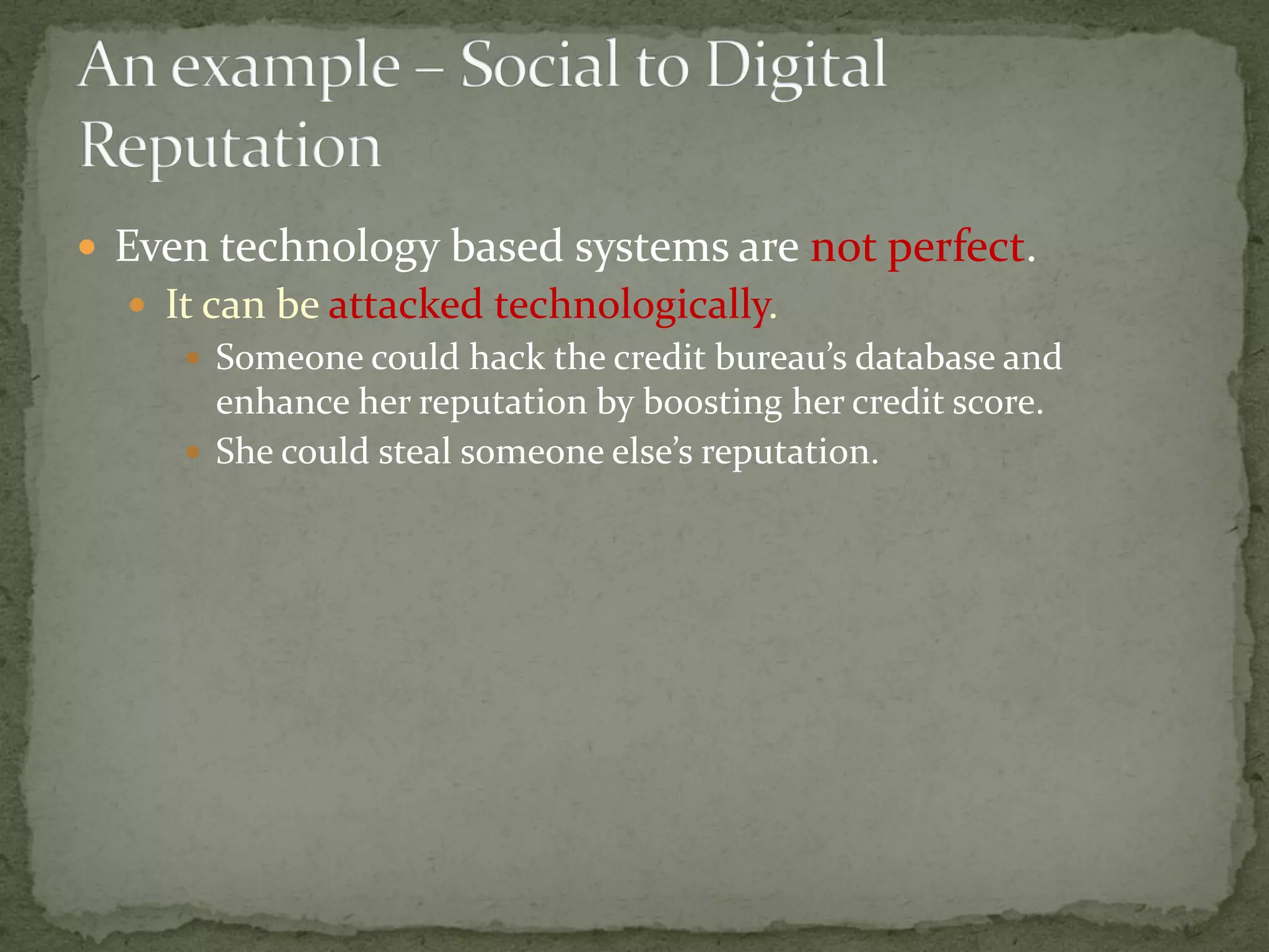  Even technology based systems are not perfect.
 It can be attacked technologically.
 Someone could hack the credit bureau’s database and
enhance her reputation by boosting her credit score.
 She could steal someone else’s reputation.
 