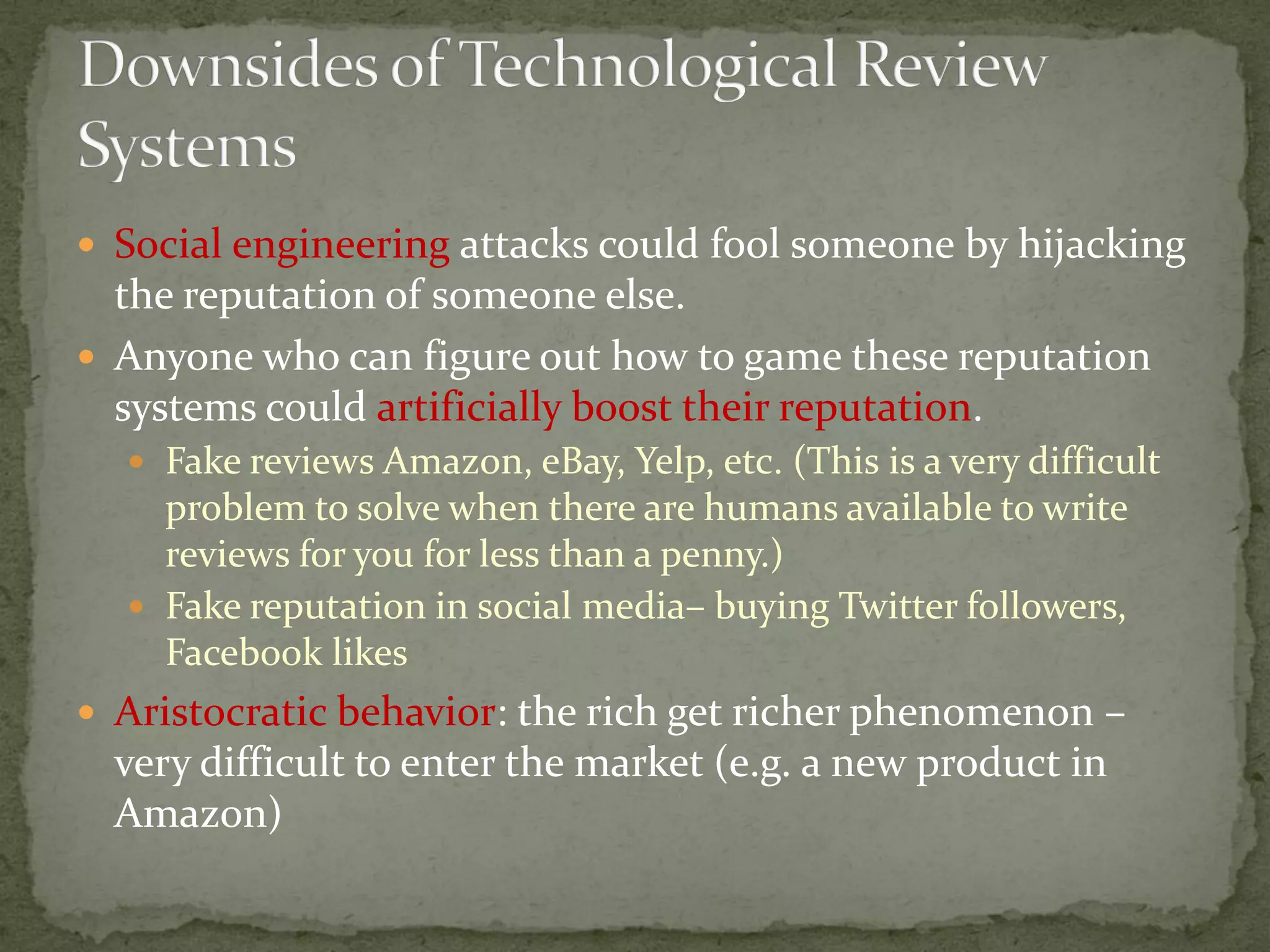  Social engineering attacks could fool someone by hijacking
the reputation of someone else.
 Anyone who can figure out how to game these reputation
systems could artificially boost their reputation.
 Fake reviews Amazon, eBay, Yelp, etc. (This is a very difficult
problem to solve when there are humans available to write
reviews for you for less than a penny.)
 Fake reputation in social media– buying Twitter followers,
Facebook likes
 Aristocratic behavior: the rich get richer phenomenon –
very difficult to enter the market (e.g. a new product in
Amazon)
 