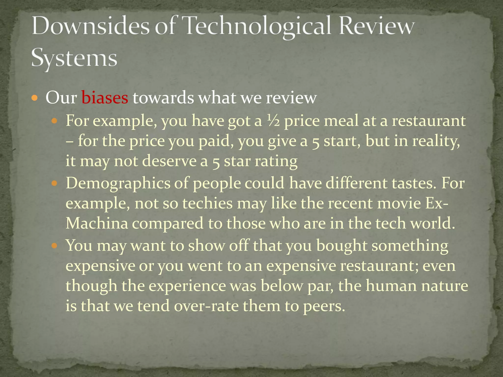  Our biases towards what we review
 For example, you have got a ½ price meal at a restaurant
– for the price you paid, you give a 5 start, but in reality,
it may not deserve a 5 star rating
 Demographics of people could have different tastes. For
example, not so techies may like the recent movie Ex-
Machina compared to those who are in the tech world.
 You may want to show off that you bought something
expensive or you went to an expensive restaurant; even
though the experience was below par, the human nature
is that we tend over-rate them to peers.
 
