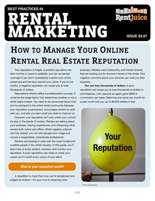 BEST PRACTICES IN



RENTAL
MARKETING                                                                                                         ISSUE 02.07



 HOW TO MANAGE YOUR ONLINE
 RENTAL REAL ESTATE REPUTATION
     Your reputation is fragile. A positive reputation can             business. Renters want trustworthy and honest brokers
 take months or years to establish, but can be tainted                 that are looking out for the best interest of the renter. One
 overnight if you don’t consistently monitor your online               negative comment about your services can cost you their
 presences and the buzz around your name. If you’re not                business.
 careful, a negative reputation can cause you to lose                      You can lose thousands of dollars. A poor
 thousands of dollars.                                                 reputation can cause you to lose thousands of dollars in
     Reputations directly affect a professional’s success. It          commissions. Let’s assume an agent gains $800 in
 could be the single factor that determines whether or not a           commission per lease. Deterring one renter per month for
 renter signs a lease. You need to be concerned about how              a year could cost you up to $9,600 dollars in lost
 you’re portrayed in the online rental community because
 your reputation is permanent, encourages renters to work
 with you, and lets you learn what you need to improve on.
     However, your reputation isn’t only under your control;
 it’s also in the hands of renters. Renters are talking about
 your business, sharing experiences, and inﬂuencing other
 renters both online and ofﬂine. While negative criticism


                                                                                           Your
 can’t be erased, you can still salvage your image and
 convey a respectable, considerate professional.
     Renters are looking to work with the most honest and


                                                                                        Reputation
 credible people in the rental industry. In this guide, you’ll
 learn how to build, protect, maintain, and monitor your
 reputation. A poor reputation can make or break your
 career, so it’s worth every ounce of your effort.


          What is your reputation worth?

     A reputation is more than how you’re recognized and
 judged by renters – it’s your crux to receiving more
                                                                         Photo: GuySie (Flickr)




                                                                 [1]
 