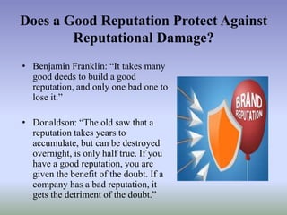 Does a Good Reputation Protect Against
Reputational Damage?
• Benjamin Franklin: “It takes many
good deeds to build a good
reputation, and only one bad one to
lose it.”

• Donaldson: “The old saw that a
reputation takes years to
accumulate, but can be destroyed
overnight, is only half true. If you
have a good reputation, you are
given the benefit of the doubt. If a
company has a bad reputation, it
gets the detriment of the doubt.”

 