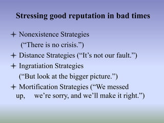 Stressing good reputation in bad times
 Nonexistence Strategies
(“There is no crisis.”)
 Distance Strategies (“It’s not our fault.”)
 Ingratiation Strategies
(“But look at the bigger picture.”)
 Mortification Strategies (“We messed
up, we’re sorry, and we’ll make it right.”)

 