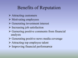 Benefits of Reputation
 Attracting customers
 Motivating employees
 Generating investment interest
 Increasing job satisfaction
 Garnering positive comments from financial
analysts
 Generating positive news media coverage
 Attracting top employee talent
 Improving financial performance

 