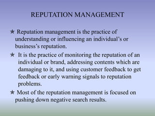 REPUTATION MANAGEMENT
 Reputation management is the practice of
understanding or influencing an individual’s or
business’s reputation.
 It is the practice of monitoring the reputation of an
individual or brand, addressing contents which are
damaging to it, and using customer feedback to get
feedback or early warning signals to reputation
problems.
 Most of the reputation management is focused on
pushing down negative search results.

 