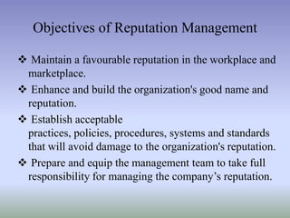Objectives of Reputation Management
 Maintain a favourable reputation in the workplace and
marketplace.
 Enhance and build the organization's good name and
reputation.
 Establish acceptable
practices, policies, procedures, systems and standards
that will avoid damage to the organization's reputation.
 Prepare and equip the management team to take full
responsibility for managing the company’s reputation.

 