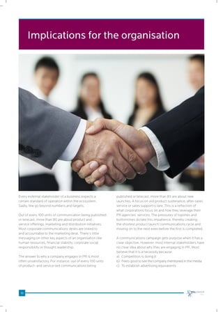 10
Implications for the organisation
Every external stakeholder of a business expects a
certain standard of operation within the ecosystem.
Sadly, few go beyond numbers and targets.
Out of every 100 units of communication being published
or telecast, more than 80 are about product and
service offerings, marketing and distribution initiatives.
Most corporate communications desks are linked to
and accountable to the marketing desk. There’s little
messaging on other key aspects of an organisation like
human resources, financial stability, corporate social
responsibility or thought leadership.
The answer to why a company engages in PR is most
often unsatisfactory. For instance, out of every 100 units
of product- and service-led communications being
published or telecast, more than 85 are about new
launches. A focus on old product sustenance, after-sales
service or sales support is rare. This is a reflection of
what corporations focus on and how they leverage their
PR agencies’ services. The pressures of toplines and
bottomlines dictate this impatience, thereby creating
the shortest product launch communications cycle and
moving on to the next even before the first is completed.
A communications campaign gets purpose when it has a
clear objective. However, most internal stakeholders have
no clear idea about why they are engaging in PR. Most
believe that it is a necessity because:
a)		Competition is doing it
b)		Feels good to see the company mentioned in the media
c)		To establish advertising equivalents
 