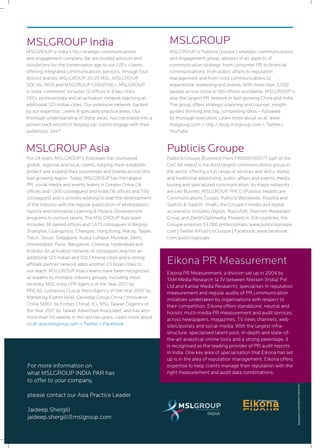 12
MSLGROUP is India’s No.1 strategic communications
and engagement company. We are trusted advisors and
storytellers for the conversation age to our 220+ clients,
offering integrated communications services, through four
distinct brands: MSLGROUP, 20:20 MSL, MSLGROUP
SOCIAL HIVE and MSLGROUP CREATIVE+. MSLGROUP
in India, combined, includes 12 offices in 8 key cities,
550+ professionals and an activation network reaching an
additional 125 Indian cities. Our extensive network, backed
by our expertise, covers 8 speciality practice areas. Our
thorough understanding of these areas, has translated into a
proven track record of helping our clients engage with their
audiences, 24x7.
MSLGROUP India
For 24 years, MSLGROUP’s Asia team has counseled
global, regional and local clients, helping them establish,
protect and expand their businesses and brands across this
fast-growing region. Today, MSLGROUP has the largest
PR, social media and events teams in Greater China (16
offices and 1,000 colleagues) and India (16 offices and 550
colleagues) and is actively working to lead the development
of the industry with the regular publication of whitepapers/
reports and innovative Learning & People Development
programs to nurture talent. The MSLGROUP Asia team
includes 38 owned offices and 1,675 colleagues in Beijing,
Shanghai, Guangzhou, Chengdu, Hong Kong, Macau, Taipei,
Tokyo, Seoul, Singapore, Kuala Lumpur, Mumbai, Delhi,
Ahmedabad, Pune, Bangalore, Chennai, Hyderabad and
Kolkata. An activation network of colleagues reaches an
additional 125 Indian and 100 Chinese cities and a strong
affiliate partner network adds another 23 Asian cities to
our reach. MSLGROUP Asia’s teams have been recognized
as leaders by multiple industry groups, including most
recently MSL India (‘PR Agency of the Year 2011’ by
PRCAI), Luminous (‘Local Hero/Agency of the Year 2010’ by
Marketing Events Asia), Genedigi Group China (‘Innovative
China SMEs’ by Forbes China), ICL MSL Taiwan (‘Agency of
the Year 2011’ by Taiwan Advertiser Associate), and has won
more than 50 awards in the last two years. Learn more about
us at: asia.mslgroup.com + Twitter + Facebook
MSLGROUP Asia
MSLGROUP is Publicis Groupe’s strategic communications
and engagement group, advisors in all aspects of
communication strategy: from consumer PR to financial
communications, from public affairs to reputation
management and from crisis communications to
experiential marketing and events. With more than 3,500
people across close to 100 offices worldwide, MSLGROUP is
also the largest PR network in fast-growing China and India.
The group offers strategic planning and counsel, insight-
guided thinking and big, compelling ideas – followed
by thorough execution. Learn more about us at: www.
mslgroup.com + http://blog.mslgroup.com + Twitter+
YouTube.
MSLGROUP
Publicis Groupe [Euronext Paris FR0000130577, part of the
CAC 40 index] is the third largest communications group in
the world, offering a full range of services and skills: digital
and traditional advertising, public affairs and events, media
buying and specialized communication. Its major networks
are Leo Burnett, MSLGROUP, PHCG (Publicis Healthcare
Communications Group), Publicis Worldwide, Rosetta and
Saatchi & Saatchi. VivaKi, the Groupe’s media and digital
accelerator, includes Digitas, Razorfish, Starcom MediaVest
Group and ZenithOptimedia. Present in 104 countries, the
Groupe employs 53,000 professionals. www.publicisgroupe.
com | Twitter:@PublicisGroupe | Facebook: www.facebook.
com/publicisgroupe
Publicis Groupe
Eikona PR Measurement, a division set up in 2004 by
TAM Media Research (a JV between Nielsen (India) Pvt
Ltd and Kantar Media Research), specialises in reputation
measurement and regular audits of PR communication
initiatives undertaken by organisations with respect to
their competition. Eikona offers standalone, neutral and
holistic multi-media PR measurement and audit services
across newspapers, magazines, TV news channels, web-
sites/portals and social media. With the largest infra-
structure, specialised talent pool, in-depth and state-of-
the-art analytical online tools and a strong parentage, it
is recognised as the leading provider of PR audit reports
in India. One key area of specialisation that Eikona has set
up is in the area of reputation management. Eikona offers
expertise to help clients manage their reputation with the
right measurement and audit data combinations.
Eikona PR Measurement
For more information on
what MSLGROUP INDIA PAR has
to offer to your company,
please contact our Asia Practice Leader
Jaideep Shergill
jaideep.shergill@mslgroup.com
DesignedbyMSLGROUPCREATIVE+
 