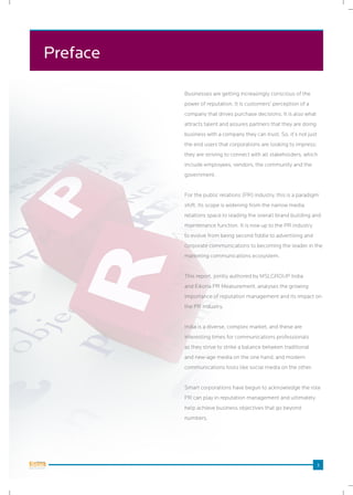 3 3
Preface
Businesses are getting increasingly conscious of the
power of reputation. It is customers’ perception of a
company that drives purchase decisions. It is also what
attracts talent and assures partners that they are doing
business with a company they can trust. So, it’s not just
the end users that corporations are looking to impress;
they are striving to connect with all stakeholders, which
include employees, vendors, the community and the
government.
For the public relations (PR) industry, this is a paradigm
shift. Its scope is widening from the narrow media
relations space to leading the overall brand building and
maintenance function. It is now up to the PR industry
to evolve from being second fiddle to advertising and
corporate communications to becoming the leader in the
marketing communications ecosystem.
This report, jointly authored by MSLGROUP India
and Eikona PR Measurement, analyses the growing
importance of reputation management and its impact on
the PR industry.
India is a diverse, complex market, and these are
interesting times for communications professionals
as they strive to strike a balance between traditional
and new-age media on the one hand, and modern
communications tools like social media on the other.
Smart corporations have begun to acknowledge the role
PR can play in reputation management and ultimately
help achieve business objectives that go beyond
numbers.
 