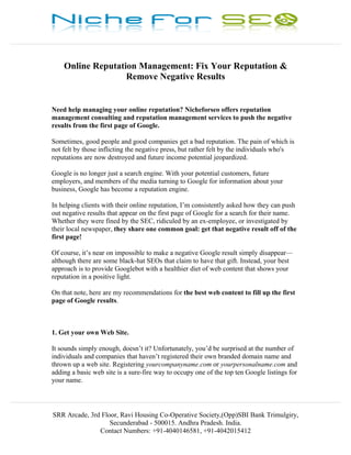 ________________________________________________________________________________________________


               Online Reputation Management: Fix Your Reputation &
                              Remove Negative Results


           Need help managing your online reputation? Nicheforseo offers reputation
           management consulting and reputation management services to push the negative
           results from the first page of Google.

           Sometimes, good people and good companies get a bad reputation. The pain of which is
           not felt by those inflicting the negative press, but rather felt by the individuals who's
           reputations are now destroyed and future income potential jeopardized.

           Google is no longer just a search engine. With your potential customers, future
           employers, and members of the media turning to Google for information about your
           business, Google has become a reputation engine.

           In helping clients with their online reputation, I’m consistently asked how they can push
           out negative results that appear on the first page of Google for a search for their name.
           Whether they were fined by the SEC, ridiculed by an ex-employee, or investigated by
           their local newspaper, they share one common goal: get that negative result off of the
           first page!

           Of course, it’s near on impossible to make a negative Google result simply disappear—
           although there are some black-hat SEOs that claim to have that gift. Instead, your best
           approach is to provide Googlebot with a healthier diet of web content that shows your
           reputation in a positive light.

           On that note, here are my recommendations for the best web content to fill up the first
           page of Google results.



           1. Get your own Web Site.

           It sounds simply enough, doesn’t it? Unfortunately, you’d be surprised at the number of
           individuals and companies that haven’t registered their own branded domain name and
           thrown up a web site. Registering yourcompanyname.com or yourpersonalname.com and
           adding a basic web site is a sure-fire way to occupy one of the top ten Google listings for
           your name.

________________________________________________________________________________________________

            SRR Arcade, 3rd Floor, Ravi Housing Co-Operative Society,(Opp)SBI Bank Trimulgiry,
                               Secunderabad - 500015. Andhra Pradesh. India.
                           Contact Numbers: +91-4040146581, +91-4042015412
 