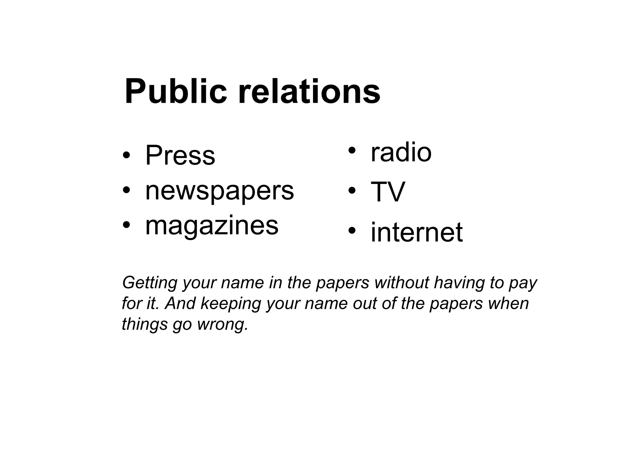 Public relations Press newspapers magazines radio TV internet Getting your name in the papers without having to pay for it. And keeping your name out of the papers when things go wrong. 