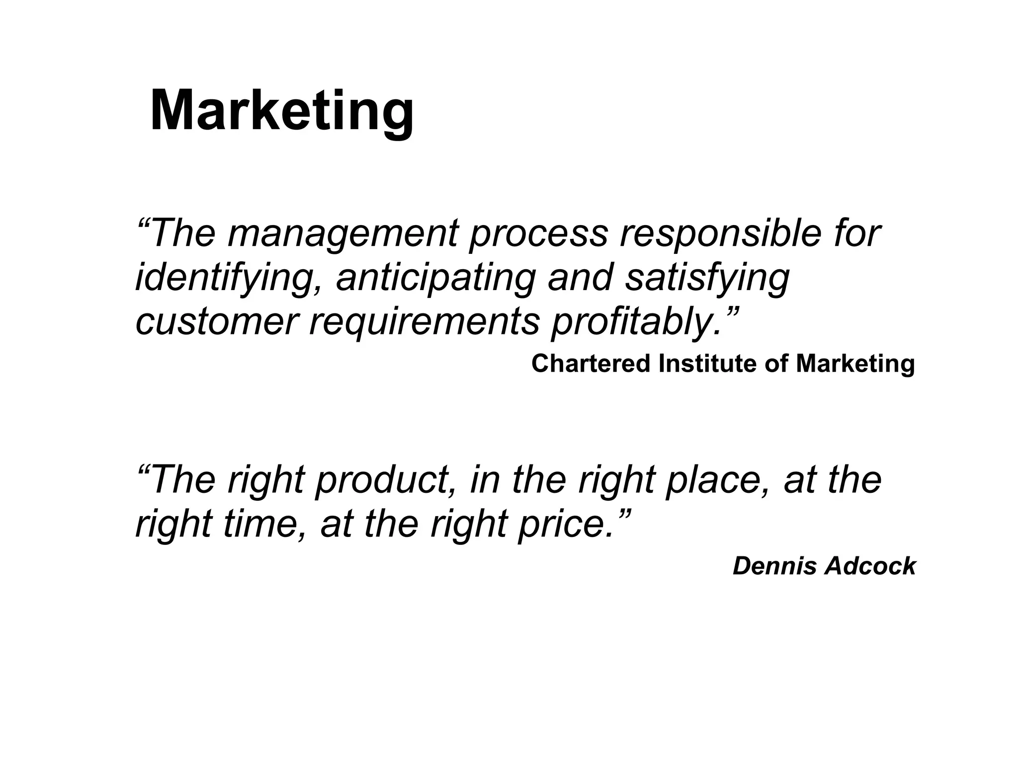 Marketing “ The management process responsible for identifying, anticipating and satisfying customer requirements profitably.” Chartered Institute of Marketing “ The right product, in the right place, at the right time, at the right price.” Dennis Adcock 