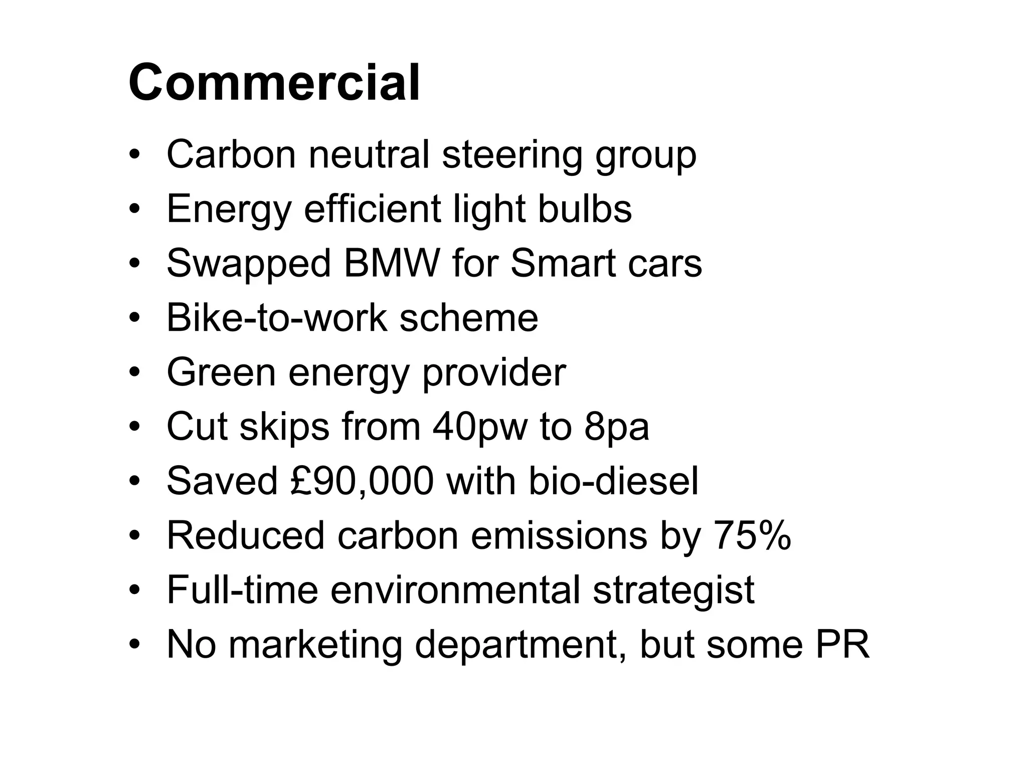 Commercial Carbon neutral steering group Energy efficient light bulbs Swapped BMW for Smart cars Bike-to-work scheme Green energy provider Cut skips from 40pw to 8pa Saved £90,000 with bio-diesel Reduced carbon emissions by 75% Full-time environmental strategist No marketing department, but some PR 