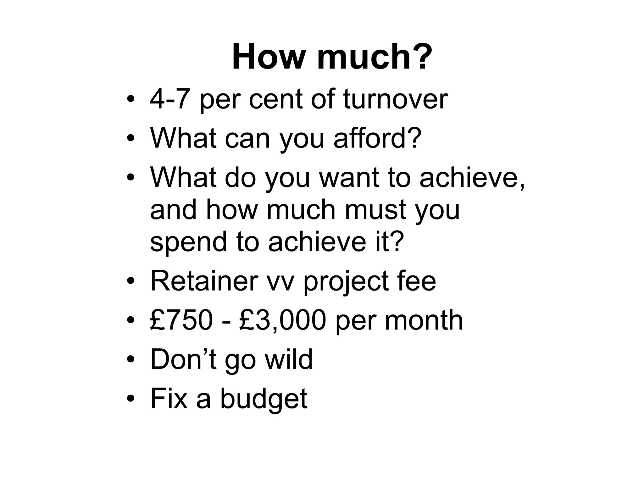 How much? 4-7 per cent of turnover What can you afford? What do you want to achieve, and how much must you spend to achieve it? Retainer vv project fee £750 - £3,000 per month Don’t go wild Fix a budget 